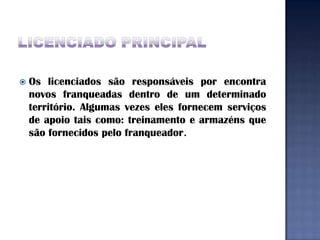    Os licenciados são responsáveis por encontra
    novos franqueadas dentro de um determinado
    território. Algumas vezes eles fornecem serviços
    de apoio tais como: treinamento e armazéns que
    são fornecidos pelo franqueador.
 