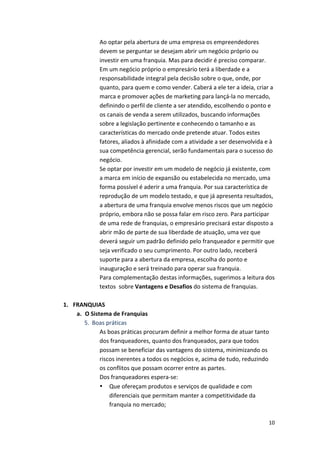 Ao 
optar 
pela 
abertura 
de 
uma 
empresa 
os 
empreendedores 
devem 
se 
perguntar 
se 
desejam 
abrir 
um 
negócio 
próprio 
ou 
investir 
em 
uma 
franquia. 
Mas 
para 
decidir 
é 
preciso 
comparar. 
Em 
um 
negócio 
próprio 
o 
empresário 
terá 
a 
liberdade 
e 
a 
responsabilidade 
integral 
pela 
decisão 
sobre 
o 
que, 
onde, 
por 
quanto, 
para 
quem 
e 
como 
vender. 
Caberá 
a 
ele 
ter 
a 
ideia, 
criar 
a 
marca 
e 
promover 
ações 
de 
marketing 
para 
lançá-­‐la 
no 
mercado, 
definindo 
o 
perfil 
de 
cliente 
a 
ser 
atendido, 
escolhendo 
o 
ponto 
e 
os 
canais 
de 
venda 
a 
serem 
utilizados, 
buscando 
informações 
sobre 
a 
legislação 
pertinente 
e 
conhecendo 
o 
tamanho 
e 
as 
características 
do 
mercado 
onde 
pretende 
atuar. 
Todos 
estes 
fatores, 
aliados 
à 
afinidade 
com 
a 
atividade 
a 
ser 
desenvolvida 
e 
à 
sua 
competência 
gerencial, 
serão 
fundamentais 
para 
o 
sucesso 
do 
negócio. 
Se 
optar 
por 
investir 
em 
um 
modelo 
de 
negócio 
já 
existente, 
com 
a 
marca 
em 
início 
de 
expansão 
ou 
estabelecida 
no 
mercado, 
uma 
forma 
possível 
é 
aderir 
a 
uma 
franquia. 
Por 
sua 
característica 
de 
reprodução 
de 
um 
modelo 
testado, 
e 
que 
já 
apresenta 
resultados, 
a 
abertura 
de 
uma 
franquia 
envolve 
menos 
riscos 
que 
um 
negócio 
próprio, 
embora 
não 
se 
possa 
falar 
em 
risco 
zero. 
Para 
participar 
de 
uma 
rede 
de 
franquias, 
o 
empresário 
precisará 
estar 
disposto 
a 
abrir 
mão 
de 
parte 
de 
sua 
liberdade 
de 
atuação, 
uma 
vez 
que 
deverá 
seguir 
um 
padrão 
definido 
pelo 
franqueador 
e 
permitir 
que 
seja 
verificado 
o 
seu 
cumprimento. 
Por 
outro 
lado, 
receberá 
suporte 
para 
a 
abertura 
da 
empresa, 
escolha 
do 
ponto 
e 
inauguração 
e 
será 
treinado 
para 
operar 
sua 
franquia. 
Para 
complementação 
destas 
informações, 
sugerimos 
a 
leitura 
dos 
textos 
sobre 
10 
Vantagens 
e 
Desafios 
do 
sistema 
de 
franquias. 
1. FRANQUIAS 
a. O 
Sistema 
de 
Franquias 
5. Boas 
práticas 
As 
boas 
práticas 
procuram 
definir 
a 
melhor 
forma 
de 
atuar 
tanto 
dos 
franqueadores, 
quanto 
dos 
franqueados, 
para 
que 
todos 
possam 
se 
beneficiar 
das 
vantagens 
do 
sistema, 
minimizando 
os 
riscos 
inerentes 
a 
todos 
os 
negócios 
e, 
acima 
de 
tudo, 
reduzindo 
os 
conflitos 
que 
possam 
ocorrer 
entre 
as 
partes. 
Dos 
franqueadores 
espera-­‐se: 
• Que 
ofereçam 
produtos 
e 
serviços 
de 
qualidade 
e 
com 
diferenciais 
que 
permitam 
manter 
a 
competitividade 
da 
franquia 
no 
mercado; 
 