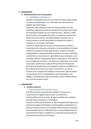 100 
3. FRANQUEADO 
d. Relacionamento 
com 
o 
franqueador 
8. Notificações 
e 
Advertências 
Quando 
o 
franqueado 
entra 
em 
uma 
rede 
de 
franquias 
deve 
receber 
um 
Manual 
de 
Operações 
e 
ser 
informado 
claramente 
sobre 
os 
padrões 
que 
deverá 
seguir. 
As 
grandes 
redes 
elaboram 
check-­‐lists 
desses 
padrões, 
que 
são 
analisados 
regularmente 
pelos 
funcionários 
e 
Consultores 
de 
Campo 
da 
franqueadora 
dentro 
de 
suas 
rotinas 
de 
visita. 
Mesmo 
as 
redes 
menores 
têm 
a 
preocupação 
de 
manter 
os 
aspectos 
essenciais 
que 
diferenciam 
suas 
marcas. 
O 
principal 
objetivo 
é 
permitir 
que 
os 
clientes 
tenham 
a 
mesma 
percepção 
de 
qualidade 
em 
todas 
as 
unidades 
ou 
nos 
serviços 
contratados. 
Durante 
as 
Supervisões 
de 
Campo, 
as 
franqueadoras 
verificam 
o 
cumprimento 
das 
cláusulas 
contratuais 
e 
a 
conformidade 
da 
unidade 
visitada 
ao 
sistema 
formatado 
pela 
franquia. 
Sendo 
encontradas 
irregularidades, 
o 
franqueado 
poderá 
receber 
uma 
carta, 
notificação 
ou 
advertência, 
de 
acordo 
com 
a 
gravidade 
do 
caso 
analisado, 
e 
será 
orientado 
sobre 
as 
mudanças 
que 
deverá 
implementar. 
Nem 
todas 
as 
comunicações 
geram 
multas, 
mas 
devem 
ser 
registradas 
e, 
nos 
casos 
mais 
graves, 
podem 
levar 
ao 
descredenciamento 
do 
franqueado. 
Mas 
o 
grande 
desafio 
para 
as 
franqueadoras 
está 
em 
estabelecer 
um 
bom 
relacionamento 
com 
sua 
rede, 
minimizando 
o 
uso 
desses 
recursos 
para 
a 
solução 
dos 
problemas 
encontrados. 
Quanto 
melhor 
a 
comunicação 
entre 
a 
franqueadora 
e 
seus 
franqueados, 
com 
diálogo 
e 
compromissos 
mútuos 
assumidos, 
menor 
também 
deverá 
ser 
a 
ocorrência 
desses 
casos. 
3. FRANQUEADO 
e. O 
ponto 
comercial 
1. O 
ponto 
como 
fator 
crítico 
de 
sucesso 
A 
escolha 
do 
ponto 
comercial 
pode 
significar 
o 
sucesso 
ou 
o 
insucesso 
de 
um 
negócio 
e 
para 
avaliar 
corretamente 
o 
empreendedor 
precisa 
se 
cercar 
de 
alguns 
cuidados 
que 
envolvem 
questões 
legais, 
financeiras 
e 
estratégicas. 
É 
preciso 
verificar 
primeiramente 
se 
não 
há 
impedimento 
legal 
para 
a 
abertura 
do 
negócio 
pretendido 
no 
local 
desejado 
e 
providenciar 
as 
licenças 
necessárias 
para 
a 
sua 
instalação. 
Mesmo 
tendo 
a 
assessoria 
da 
franqueadora 
para 
a 
escolha 
do 
ponto, 
a 
responsabilidade 
para 
o 
cumprimento 
de 
todas 
as 
exigências 
e 
a 
obtenção 
da 
autorização 
de 
funcionamento 
caberá 
ao 
franqueado. 
 