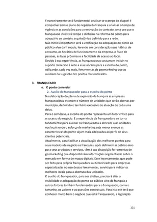 Financeiramente 
será 
fundamental 
analisar 
se 
o 
preço 
do 
aluguel 
é 
compatível 
com 
o 
plano 
de 
negócio 
da 
franquia 
e 
analisar 
o 
tempo 
de 
vigência 
e 
as 
condições 
para 
a 
renovação 
do 
contrato, 
uma 
vez 
que 
o 
franqueado 
investirá 
tempo 
e 
dinheiro 
na 
reforma 
do 
ponto 
para 
adequá-­‐lo 
ao 
projeto 
arquitetônico 
definido 
para 
a 
rede. 
Não 
menos 
importante 
será 
a 
verificação 
da 
adequação 
do 
ponto 
ao 
público-­‐alvo 
da 
franquia, 
levando 
em 
consideração 
seus 
hábitos 
de 
consumo, 
os 
horários 
de 
funcionamento 
da 
empresa, 
o 
fluxo 
de 
pessoas, 
as 
lojas 
próximas 
e 
a 
facilidade 
de 
acesso 
ao 
local. 
Devido 
à 
sua 
experiência, 
as 
franqueadoras 
costumam 
incluir 
no 
suporte 
oferecido 
à 
rede 
a 
assessoraria 
para 
a 
escolha 
do 
ponto, 
utilizando, 
cada 
vez 
mais, 
ferramentas 
de 
geomarketing 
que 
as 
auxiliam 
na 
sugestão 
dos 
pontos 
mais 
indicados. 
101 
3. FRANQUEADO 
e. O 
ponto 
comercial 
2. Auxílio 
do 
franqueador 
para 
a 
escolha 
do 
ponto 
Na 
elaboração 
do 
plano 
de 
expansão 
da 
franquia 
as 
empresas 
franqueadoras 
estimam 
o 
número 
de 
unidades 
que 
serão 
abertas 
por 
município, 
definindo 
o 
território 
exclusivo 
de 
atuação 
de 
cada 
uma 
delas. 
Para 
o 
comércio, 
a 
escolha 
do 
ponto 
representa 
um 
fator 
crítico 
para 
o 
sucesso 
do 
negócio. 
E 
a 
experiência 
da 
franqueadora 
se 
torna 
fundamental 
para 
auxiliar 
os 
franqueados 
a 
abrirem 
suas 
unidades 
nos 
locais 
onde 
o 
esforço 
de 
marketing 
seja 
menor 
e 
onde 
as 
características 
do 
ponto 
sejam 
mais 
adequadas 
ao 
perfil 
de 
seus 
clientes 
potenciais. 
Atualmente, 
para 
facilitar 
a 
visualização 
dos 
melhores 
pontos 
para 
seus 
modelos 
de 
negócio 
as 
franquias, 
após 
definirem 
o 
público-­‐alvo 
para 
seus 
produtos 
e 
serviços, 
têm 
à 
sua 
disposição 
ferramentas 
de 
geomarketing 
que 
disponibilizam 
informações 
segmentadas 
sobre 
o 
mercado 
em 
forma 
de 
mapas 
digitais. 
Esse 
levantamento, 
que 
pode 
ser 
feito 
pela 
própria 
franqueadora 
ou 
terceirizado 
para 
empresas 
especializadas 
no 
uso 
dessas 
ferramentas, 
servirá 
para 
indicar 
os 
melhores 
locais 
para 
a 
abertura 
das 
unidades. 
O 
auxílio 
do 
franqueador, 
para 
ser 
efetivo, 
precisará 
aliar 
a 
visibilidade 
e 
adequação 
do 
ponto 
ao 
público-­‐alvo 
da 
franquia 
a 
outros 
fatores 
também 
fundamentais 
para 
o 
franqueado, 
como 
o 
tamanho, 
os 
valores 
e 
as 
questões 
contratuais. 
Para 
isso 
ele 
terá 
que 
conhecer 
muito 
bem 
o 
negócio 
que 
está 
franqueando, 
a 
legislação 
 