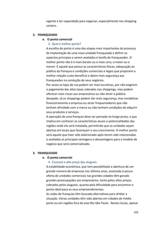 vigente 
e 
ter 
capacidade 
para 
negociar, 
especialmente 
nos 
shopping 
centers. 
102 
3. FRANQUEADO 
e. O 
ponto 
comercial 
3. Qual 
o 
melhor 
ponto? 
A 
escolha 
do 
ponto 
é 
uma 
das 
etapas 
mais 
importantes 
do 
processo 
de 
implantação 
de 
uma 
nova 
unidade 
franqueada 
e 
definir 
os 
aspectos 
principais 
a 
serem 
avaliados 
é 
tarefa 
do 
franqueador. 
O 
melhor 
ponto 
não 
é 
o 
mais 
barato 
ou 
o 
mais 
caro, 
o 
maior 
ou 
o 
menor. 
É 
aquele 
que 
possui 
as 
características 
físicas, 
adequação 
ao 
público 
da 
franquia 
e 
condições 
comerciais 
e 
legais 
que 
propiciem 
a 
melhor 
relação 
custo-­‐benefício 
e 
deem 
mais 
segurança 
aos 
franqueados 
na 
condução 
de 
seus 
negócios. 
Por 
vezes 
as 
lojas 
de 
rua 
podem 
ser 
mais 
lucrativas, 
por 
não 
exigirem 
o 
pagamento 
das 
altas 
taxas 
cobradas 
nos 
shoppings, 
mas 
podem 
oferecer 
mais 
riscos 
aos 
empresários 
ou 
não 
atrair 
o 
público 
desejado. 
Já 
os 
shoppings 
podem 
dar 
mais 
segurança, 
mas 
inviabilizar 
financeiramente 
a 
empresa 
ou 
atrair 
frequentadores 
que 
não 
tenham 
afinidade 
com 
a 
marca 
ou 
não 
tenham 
condições 
de 
adquirir 
seus 
produtos 
e 
serviços. 
A 
operação 
de 
uma 
franquia 
deve 
ser 
pensada 
no 
longo 
prazo, 
o 
que 
implica 
em 
conhecer 
as 
características 
atuais 
e 
potencialidades 
das 
regiões 
onde 
ela 
será 
instalada, 
permitindo 
que 
as 
unidades 
sejam 
abertas 
em 
locais 
que 
favoreçam 
o 
seu 
crescimento. 
O 
melhor 
ponto 
será 
aquele 
que 
tiver 
sido 
selecionado 
após 
terem 
sido 
relacionadas 
e 
avaliadas 
as 
principais 
vantagens 
e 
desvantagens 
para 
o 
modelo 
de 
negócio 
que 
será 
comercializado. 
3. FRANQUEADO 
e. O 
ponto 
comercial 
4. Escassez 
e 
alto 
preço 
dos 
alugueis 
A 
estabilidade 
econômica, 
que 
tem 
possibilitado 
a 
abertura 
de 
um 
grande 
número 
de 
empresas 
nos 
últimos 
anos, 
associada 
à 
pouca 
oferta 
de 
unidades 
comerciais 
nas 
grandes 
cidades 
têm 
gerado 
grandes 
preocupações 
aos 
empresários, 
tanto 
pelos 
altos 
preços 
cobrados 
pelos 
alugueis, 
quanto 
pela 
dificuldade 
para 
encontrar 
o 
ponto 
ideal 
para 
os 
seus 
empreendimentos. 
As 
redes 
de 
franquias 
têm 
buscado 
alternativas 
para 
driblar 
a 
situação. 
Várias 
unidades 
têm 
sido 
abertas 
em 
cidades 
de 
médio 
porte 
ou 
em 
regiões 
fora 
do 
eixo 
Rio-­‐São 
Paulo. 
Nestes 
locais, 
apesar 
 