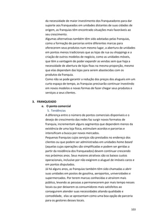 da 
necessidade 
de 
maior 
investimento 
dos 
franqueadores 
para 
dar 
suporte 
aos 
franqueados 
em 
unidades 
distantes 
de 
suas 
cidades 
de 
origem, 
as 
franquias 
têm 
encontrado 
situações 
mais 
favoráveis 
ao 
seu 
crescimento. 
Algumas 
alternativas 
também 
têm 
sido 
adotadas 
pelas 
franquias, 
como 
a 
formação 
de 
parcerias 
entre 
diferentes 
marcas 
para 
oferecerem 
seus 
produtos 
num 
mesmo 
lugar, 
a 
abertura 
de 
unidades 
em 
pontos 
menos 
tradicionais 
que 
as 
lojas 
de 
rua 
ou 
shoppings 
e 
a 
criação 
de 
outros 
modelos 
de 
negócio, 
como 
as 
unidades 
móveis, 
que 
têm 
a 
vantagem 
de 
poder 
expandir 
as 
vendas 
sem 
que 
haja 
a 
necessidade 
de 
abertura 
de 
lojas 
fixas 
na 
mesma 
proporção, 
mesmo 
que 
elas 
dependam 
das 
lojas 
para 
serem 
abastecidas 
com 
os 
produtos 
da 
franquia. 
Como 
não 
se 
pode 
garantir 
a 
redução 
dos 
preços 
dos 
alugueis 
em 
um 
curto 
espaço 
de 
tempo, 
as 
franquias 
precisarão 
continuar 
investindo 
em 
novos 
modelos 
e 
novas 
formas 
de 
fazer 
chegar 
seus 
produtos 
e 
serviços 
a 
seus 
clientes. 
103 
3. FRANQUEADO 
e. O 
ponto 
comercial 
5. Tendências 
A 
diferença 
entre 
o 
número 
de 
pontos 
comerciais 
disponíveis 
e 
o 
desejo 
de 
crescimento 
das 
redes 
faz 
surgir 
novos 
formatos 
de 
franquia, 
incrementam 
alguns 
segmentos 
que 
dependem 
menos 
da 
existência 
de 
uma 
loja 
física, 
estimulam 
acordos 
e 
parcerias 
e 
intensificam 
a 
busca 
por 
novos 
mercados. 
Pequenas 
franquias 
cujos 
serviços 
são 
prestados 
no 
endereço 
dos 
clientes 
ou 
que 
podem 
ser 
administradas 
em 
unidades 
home 
based 
(aquelas 
cujas 
operações 
são 
simplificadas 
e 
podem 
ser 
geridas 
a 
partir 
da 
residência 
dos 
franqueados) 
devem 
continuar 
crescendo 
nos 
próximos 
anos. 
Seus 
maiores 
atrativos 
são 
os 
baixos 
custos 
operacionais, 
inclusive 
por 
não 
exigirem 
o 
aluguel 
de 
imóveis 
caros 
e 
em 
pontos 
disputados. 
Já 
há 
alguns 
anos, 
as 
franquias 
também 
têm 
sido 
chamadas 
a 
abrir 
suas 
unidades 
em 
postos 
de 
gasolina, 
aeroportos, 
universidades 
e 
supermercados. 
Por 
terem 
marcas 
conhecidas 
e 
atraírem 
mais 
público, 
levando 
as 
pessoas 
a 
permanecerem 
por 
mais 
tempo 
nesses 
locais 
ou 
por 
deixarem 
os 
consumidores 
mais 
satisfeitos 
ao 
conseguirem 
atender 
suas 
necessidades 
aliando 
qualidade 
e 
comodidade, 
elas 
se 
apresentam 
como 
uma 
boa 
opção 
de 
parceria 
para 
os 
gestores 
desses 
locais. 
 