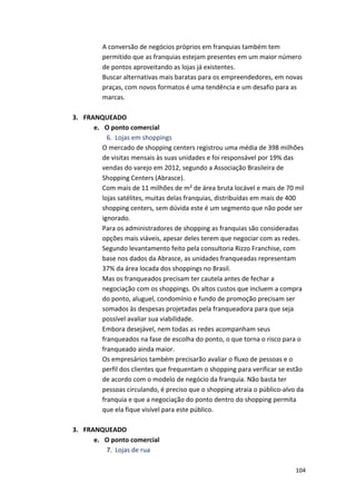 A 
conversão 
de 
negócios 
próprios 
em 
franquias 
também 
tem 
permitido 
que 
as 
franquias 
estejam 
presentes 
em 
um 
maior 
número 
de 
pontos 
aproveitando 
as 
lojas 
já 
existentes. 
Buscar 
alternativas 
mais 
baratas 
para 
os 
empreendedores, 
em 
novas 
praças, 
com 
novos 
formatos 
é 
uma 
tendência 
e 
um 
desafio 
para 
as 
marcas. 
104 
3. FRANQUEADO 
e. O 
ponto 
comercial 
6. Lojas 
em 
shoppings 
O 
mercado 
de 
shopping 
centers 
registrou 
uma 
média 
de 
398 
milhões 
de 
visitas 
mensais 
às 
suas 
unidades 
e 
foi 
responsável 
por 
19% 
das 
vendas 
do 
varejo 
em 
2012, 
segundo 
a 
Associação 
Brasileira 
de 
Shopping 
Centers 
(Abrasce). 
Com 
mais 
de 
11 
milhões 
de 
m² 
de 
área 
bruta 
locável 
e 
mais 
de 
70 
mil 
lojas 
satélites, 
muitas 
delas 
franquias, 
distribuídas 
em 
mais 
de 
400 
shopping 
centers, 
sem 
dúvida 
este 
é 
um 
segmento 
que 
não 
pode 
ser 
ignorado. 
Para 
os 
administradores 
de 
shopping 
as 
franquias 
são 
consideradas 
opções 
mais 
viáveis, 
apesar 
deles 
terem 
que 
negociar 
com 
as 
redes. 
Segundo 
levantamento 
feito 
pela 
consultoria 
Rizzo 
Franchise, 
com 
base 
nos 
dados 
da 
Abrasce, 
as 
unidades 
franqueadas 
representam 
37% 
da 
área 
locada 
dos 
shoppings 
no 
Brasil. 
Mas 
os 
franqueados 
precisam 
ter 
cautela 
antes 
de 
fechar 
a 
negociação 
com 
os 
shoppings. 
Os 
altos 
custos 
que 
incluem 
a 
compra 
do 
ponto, 
aluguel, 
condomínio 
e 
fundo 
de 
promoção 
precisam 
ser 
somados 
às 
despesas 
projetadas 
pela 
franqueadora 
para 
que 
seja 
possível 
avaliar 
sua 
viabilidade. 
Embora 
desejável, 
nem 
todas 
as 
redes 
acompanham 
seus 
franqueados 
na 
fase 
de 
escolha 
do 
ponto, 
o 
que 
torna 
o 
risco 
para 
o 
franqueado 
ainda 
maior. 
Os 
empresários 
também 
precisarão 
avaliar 
o 
fluxo 
de 
pessoas 
e 
o 
perfil 
dos 
clientes 
que 
frequentam 
o 
shopping 
para 
verificar 
se 
estão 
de 
acordo 
com 
o 
modelo 
de 
negócio 
da 
franquia. 
Não 
basta 
ter 
pessoas 
circulando, 
é 
preciso 
que 
o 
shopping 
atraia 
o 
público-­‐alvo 
da 
franquia 
e 
que 
a 
negociação 
do 
ponto 
dentro 
do 
shopping 
permita 
que 
ela 
fique 
visível 
para 
este 
público. 
3. FRANQUEADO 
e. O 
ponto 
comercial 
7. Lojas 
de 
rua 
 