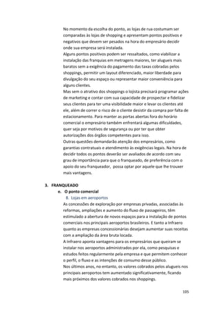 No 
momento 
da 
escolha 
do 
ponto, 
as 
lojas 
de 
rua 
costumam 
ser 
comparadas 
às 
lojas 
de 
shopping 
e 
apresentam 
pontos 
positivos 
e 
negativos 
que 
devem 
ser 
pesados 
na 
hora 
do 
empresário 
decidir 
onde 
sua 
empresa 
será 
instalada. 
Alguns 
pontos 
positivos 
podem 
ser 
ressaltados, 
como 
viabilizar 
a 
instalação 
das 
franquias 
em 
metragens 
maiores, 
ter 
alugueis 
mais 
baratos 
sem 
a 
exigência 
do 
pagamento 
das 
taxas 
cobradas 
pelos 
shoppings, 
permitir 
um 
layout 
diferenciado, 
maior 
liberdade 
para 
divulgação 
do 
seu 
espaço 
ou 
representar 
maior 
conveniência 
para 
alguns 
clientes. 
Mas 
sem 
o 
atrativo 
dos 
shoppings 
o 
lojista 
precisará 
programar 
ações 
de 
marketing 
e 
contar 
com 
sua 
capacidade 
de 
prospectar 
e 
fidelizar 
seus 
clientes 
para 
ter 
uma 
visibilidade 
maior 
e 
levar 
os 
clientes 
até 
ele, 
além 
de 
correr 
o 
risco 
de 
o 
cliente 
desistir 
da 
compra 
por 
falta 
de 
estacionamento. 
Para 
manter 
as 
portas 
abertas 
fora 
do 
horário 
comercial 
o 
empresário 
também 
enfrentará 
algumas 
dificuldades, 
quer 
seja 
por 
motivos 
de 
segurança 
ou 
por 
ter 
que 
obter 
autorizações 
dos 
órgãos 
competentes 
para 
isso. 
Outras 
questões 
demandarão 
atenção 
dos 
empresários, 
como 
garantias 
contratuais 
e 
atendimento 
às 
exigências 
legais. 
Na 
hora 
de 
decidir 
todos 
os 
pontos 
deverão 
ser 
avaliados 
de 
acordo 
com 
seu 
grau 
de 
importância 
para 
que 
o 
franqueado, 
de 
preferência 
com 
o 
apoio 
do 
seu 
franqueador, 
possa 
optar 
por 
aquele 
que 
lhe 
trouxer 
mais 
vantagens. 
105 
3. FRANQUEADO 
e. O 
ponto 
comercial 
8. Lojas 
em 
aeroportos 
As 
concessões 
de 
exploração 
por 
empresas 
privadas, 
associadas 
às 
reformas, 
ampliações 
e 
aumento 
do 
fluxo 
de 
passageiros, 
têm 
estimulado 
a 
abertura 
de 
novos 
espaços 
para 
a 
instalação 
de 
pontos 
comerciais 
nos 
principais 
aeroportos 
brasileiros. 
E 
tanto 
a 
Infraero 
quanto 
as 
empresas 
concessionárias 
desejam 
aumentar 
suas 
receitas 
com 
a 
ampliação 
da 
área 
bruta 
locada. 
A 
Infraero 
aponta 
vantagens 
para 
os 
empresários 
que 
queiram 
se 
instalar 
nos 
aeroportos 
administrados 
por 
ela, 
como 
pesquisas 
e 
estudos 
feitos 
regularmente 
pela 
empresa 
e 
que 
permitem 
conhecer 
o 
perfil, 
o 
fluxo 
e 
as 
intenções 
de 
consumo 
desse 
público. 
Nos 
últimos 
anos, 
no 
entanto, 
os 
valores 
cobrados 
pelos 
alugueis 
nos 
principais 
aeroportos 
tem 
aumentado 
significativamente, 
ficando 
mais 
próximos 
dos 
valores 
cobrados 
nos 
shoppings. 
 