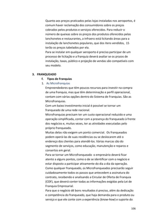 Quanto 
aos 
preços 
praticados 
pelas 
lojas 
instaladas 
nos 
aeroportos, 
é 
comum 
haver 
reclamação 
dos 
consumidores 
sobre 
os 
preços 
cobrados 
pelos 
produtos 
e 
serviços 
oferecidos. 
Para 
reduzir 
o 
número 
de 
queixas 
sobre 
os 
preços 
dos 
produtos 
oferecidos 
pelas 
lanchonetes 
e 
restaurantes, 
a 
Infraero 
está 
licitando 
áreas 
para 
a 
instalação 
de 
lanchonetes 
populares, 
que 
dos 
itens 
vendidos, 
15 
terão 
os 
preços 
tabelados 
por 
ela. 
Para 
se 
instalar 
em 
qualquer 
aeroporto 
é 
preciso 
participar 
de 
um 
processo 
de 
licitação 
e 
a 
franquia 
deverá 
avaliar 
se 
os 
prazos 
de 
instalação, 
taxas, 
público 
e 
projeção 
de 
vendas 
são 
compatíveis 
com 
seu 
modelo. 
106 
3. FRANQUEADO 
f. 
Tipos 
de 
Franquias 
1. As 
Microfranquias 
Empreendedores 
que 
têm 
poucos 
recursos 
para 
investir 
na 
compra 
de 
uma 
franquia, 
mas 
que 
têm 
determinação 
e 
perfil 
operacional, 
contam 
com 
várias 
opções 
dentro 
do 
Sistema 
de 
Franquias. 
São 
as 
Microfranquias. 
Com 
um 
baixo 
investimento 
inicial 
é 
possível 
se 
tornar 
um 
franqueado 
de 
uma 
rede 
nacional. 
Microfranquias 
precisam 
ter 
um 
custo 
operacional 
reduzido 
e 
uma 
operação 
simplificada, 
contar 
com 
a 
presença 
do 
franqueado 
à 
frente 
dos 
negócios 
e, 
muitas 
vezes, 
ter 
as 
atividades 
executadas 
pelo 
próprio 
franqueado. 
Muitas 
delas 
não 
exigem 
um 
ponto 
comercial. 
Os 
franqueados 
podem 
operá-­‐las 
de 
suas 
residências 
ou 
se 
deslocarem 
até 
o 
endereço 
dos 
clientes 
para 
atendê-­‐los. 
Várias 
marcas 
são 
do 
segmento 
de 
serviços, 
como 
educação, 
manutenção 
e 
reparos 
e 
consertos 
em 
geral. 
Para 
se 
tornar 
um 
Microfranqueado 
o 
empresário 
deverá 
ficar 
atento 
a 
alguns 
pontos, 
como 
o 
de 
se 
identificar 
com 
o 
negócio 
e 
estar 
disposto 
a 
participar 
ativamente 
do 
dia 
a 
dia 
da 
operação. 
Como 
qualquer 
franqueado, 
os 
Microfranqueados 
precisarão 
seguir 
cuidadosamente 
todos 
os 
passos 
que 
antecedem 
a 
assinatura 
do 
contrato, 
recebendo 
e 
analisando 
a 
Circular 
de 
Oferta 
de 
Franquia 
(COF), 
que 
deverá 
conter 
todas 
as 
informações 
exigidas 
pela 
Lei 
de 
Franquia 
Empresarial. 
Para 
que 
o 
negócio 
dê 
bons 
resultados 
é 
preciso, 
além 
da 
dedicação 
e 
competência 
do 
franqueado, 
que 
haja 
demanda 
para 
o 
produto 
ou 
serviço 
e 
que 
ele 
conte 
com 
a 
experiência 
(know-­‐how) 
e 
suporte 
do 
 