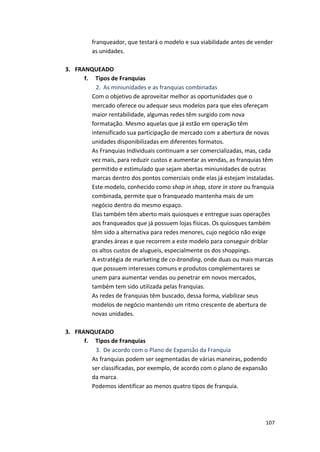 franqueador, 
que 
testará 
o 
modelo 
e 
sua 
viabilidade 
antes 
de 
vender 
as 
unidades. 
107 
3. FRANQUEADO 
f. 
Tipos 
de 
Franquias 
2. As 
miniunidades 
e 
as 
franquias 
combinadas 
Com 
o 
objetivo 
de 
aproveitar 
melhor 
as 
oportunidades 
que 
o 
mercado 
oferece 
ou 
adequar 
seus 
modelos 
para 
que 
eles 
ofereçam 
maior 
rentabilidade, 
algumas 
redes 
têm 
surgido 
com 
nova 
formatação. 
Mesmo 
aquelas 
que 
já 
estão 
em 
operação 
têm 
intensificado 
sua 
participação 
de 
mercado 
com 
a 
abertura 
de 
novas 
unidades 
disponibilizadas 
em 
diferentes 
formatos. 
As 
Franquias 
Individuais 
continuam 
a 
ser 
comercializadas, 
mas, 
cada 
vez 
mais, 
para 
reduzir 
custos 
e 
aumentar 
as 
vendas, 
as 
franquias 
têm 
permitido 
e 
estimulado 
que 
sejam 
abertas 
miniunidades 
de 
outras 
marcas 
dentro 
dos 
pontos 
comerciais 
onde 
elas 
já 
estejam 
instaladas. 
Este 
modelo, 
conhecido 
como 
shop 
in 
shop, 
store 
in 
store 
ou 
franquia 
combinada, 
permite 
que 
o 
franqueado 
mantenha 
mais 
de 
um 
negócio 
dentro 
do 
mesmo 
espaço. 
Elas 
também 
têm 
aberto 
mais 
quiosques 
e 
entregue 
suas 
operações 
aos 
franqueados 
que 
já 
possuem 
lojas 
físicas. 
Os 
quiosques 
também 
têm 
sido 
a 
alternativa 
para 
redes 
menores, 
cujo 
negócio 
não 
exige 
grandes 
áreas 
e 
que 
recorrem 
a 
este 
modelo 
para 
conseguir 
driblar 
os 
altos 
custos 
de 
alugueis, 
especialmente 
os 
dos 
shoppings. 
A 
estratégia 
de 
marketing 
de 
co-­‐branding, 
onde 
duas 
ou 
mais 
marcas 
que 
possuem 
interesses 
comuns 
e 
produtos 
complementares 
se 
unem 
para 
aumentar 
vendas 
ou 
penetrar 
em 
novos 
mercados, 
também 
tem 
sido 
utilizada 
pelas 
franquias. 
As 
redes 
de 
franquias 
têm 
buscado, 
dessa 
forma, 
viabilizar 
seus 
modelos 
de 
negócio 
mantendo 
um 
ritmo 
crescente 
de 
abertura 
de 
novas 
unidades. 
3. FRANQUEADO 
f. 
Tipos 
de 
Franquias 
3. De 
acordo 
com 
o 
Plano 
de 
Expansão 
da 
Franquia 
As 
franquias 
podem 
ser 
segmentadas 
de 
várias 
maneiras, 
podendo 
ser 
classificadas, 
por 
exemplo, 
de 
acordo 
com 
o 
plano 
de 
expansão 
da 
marca. 
Podemos 
identificar 
ao 
menos 
quatro 
tipos 
de 
franquia. 
 