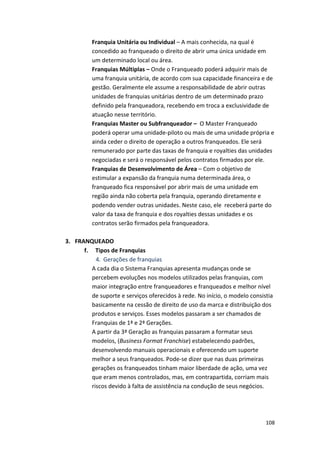 108 
Franquia 
Unitária 
ou 
Individual 
– 
A 
mais 
conhecida, 
na 
qual 
é 
concedido 
ao 
franqueado 
o 
direito 
de 
abrir 
uma 
única 
unidade 
em 
um 
determinado 
local 
ou 
área. 
Franquias 
Múltiplas 
– 
Onde 
o 
Franqueado 
poderá 
adquirir 
mais 
de 
uma 
franquia 
unitária, 
de 
acordo 
com 
sua 
capacidade 
financeira 
e 
de 
gestão. 
Geralmente 
ele 
assume 
a 
responsabilidade 
de 
abrir 
outras 
unidades 
de 
franquias 
unitárias 
dentro 
de 
um 
determinado 
prazo 
definido 
pela 
franqueadora, 
recebendo 
em 
troca 
a 
exclusividade 
de 
atuação 
nesse 
território. 
Franquias 
Master 
ou 
Subfranqueador 
– 
O 
Master 
Franqueado 
poderá 
operar 
uma 
unidade-­‐piloto 
ou 
mais 
de 
uma 
unidade 
própria 
e 
ainda 
ceder 
o 
direito 
de 
operação 
a 
outros 
franqueados. 
Ele 
será 
remunerado 
por 
parte 
das 
taxas 
de 
franquia 
e 
royalties 
das 
unidades 
negociadas 
e 
será 
o 
responsável 
pelos 
contratos 
firmados 
por 
ele. 
Franquias 
de 
Desenvolvimento 
de 
Área 
– 
Com 
o 
objetivo 
de 
estimular 
a 
expansão 
da 
franquia 
numa 
determinada 
área, 
o 
franqueado 
fica 
responsável 
por 
abrir 
mais 
de 
uma 
unidade 
em 
região 
ainda 
não 
coberta 
pela 
franquia, 
operando 
diretamente 
e 
podendo 
vender 
outras 
unidades. 
Neste 
caso, 
ele 
receberá 
parte 
do 
valor 
da 
taxa 
de 
franquia 
e 
dos 
royalties 
dessas 
unidades 
e 
os 
contratos 
serão 
firmados 
pela 
franqueadora. 
3. FRANQUEADO 
f. 
Tipos 
de 
Franquias 
4. Gerações 
de 
franquias 
A 
cada 
dia 
o 
Sistema 
Franquias 
apresenta 
mudanças 
onde 
se 
percebem 
evoluções 
nos 
modelos 
utilizados 
pelas 
franquias, 
com 
maior 
integração 
entre 
franqueadores 
e 
franqueados 
e 
melhor 
nível 
de 
suporte 
e 
serviços 
oferecidos 
à 
rede. 
No 
início, 
o 
modelo 
consistia 
basicamente 
na 
cessão 
de 
direito 
de 
uso 
da 
marca 
e 
distribuição 
dos 
produtos 
e 
serviços. 
Esses 
modelos 
passaram 
a 
ser 
chamados 
de 
Franquias 
de 
1ª 
e 
2ª 
Gerações. 
A 
partir 
da 
3ª 
Geração 
as 
franquias 
passaram 
a 
formatar 
seus 
modelos, 
(Business 
Format 
Franchise) 
estabelecendo 
padrões, 
desenvolvendo 
manuais 
operacionais 
e 
oferecendo 
um 
suporte 
melhor 
a 
seus 
franqueados. 
Pode-­‐se 
dizer 
que 
nas 
duas 
primeiras 
gerações 
os 
franqueados 
tinham 
maior 
liberdade 
de 
ação, 
uma 
vez 
que 
eram 
menos 
controlados, 
mas, 
em 
contrapartida, 
corriam 
mais 
riscos 
devido 
à 
falta 
de 
assistência 
na 
condução 
de 
seus 
negócios. 
 