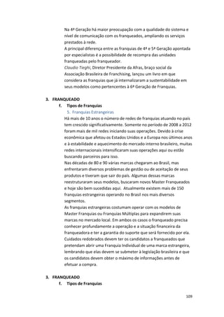 Na 
4ª 
Geração 
há 
maior 
preocupação 
com 
a 
qualidade 
do 
sistema 
e 
nível 
de 
comunicação 
com 
os 
franqueados, 
ampliando 
os 
serviços 
prestados 
à 
rede. 
A 
principal 
diferença 
entre 
as 
franquias 
de 
4ª 
e 
5ª 
Geração 
apontada 
por 
especialistas 
é 
a 
possibilidade 
de 
recompra 
das 
unidades 
franqueadas 
pelo 
franqueador. 
Claudio 
109 
Tieghi, 
Diretor 
Presidente 
da 
Afras, 
braço 
social 
da 
Associação 
Brasileira 
de 
Franchising, 
lançou 
um 
livro 
em 
que 
considera 
as 
franquias 
que 
já 
internalizaram 
a 
sustentabilidade 
em 
seus 
modelos 
como 
pertencentes 
à 
6ª 
Geração 
de 
Franquias. 
3. FRANQUEADO 
f. 
Tipos 
de 
Franquias 
5. Franquias 
Estrangeiras 
Há 
mais 
de 
10 
anos 
o 
número 
de 
redes 
de 
franquias 
atuando 
no 
país 
tem 
crescido 
significativamente. 
Somente 
no 
período 
de 
2008 
a 
2012 
foram 
mais 
de 
mil 
redes 
iniciando 
suas 
operações. 
Devido 
à 
crise 
econômica 
que 
afetou 
os 
Estados 
Unidos 
e 
a 
Europa 
nos 
últimos 
anos 
e 
à 
estabilidade 
e 
aquecimento 
do 
mercado 
interno 
brasileiro, 
muitas 
redes 
internacionais 
intensificaram 
suas 
operações 
aqui 
ou 
estão 
buscando 
parceiros 
para 
isso. 
Nas 
décadas 
de 
80 
e 
90 
várias 
marcas 
chegaram 
ao 
Brasil, 
mas 
enfrentaram 
diversos 
problemas 
de 
gestão 
ou 
de 
aceitação 
de 
seus 
produtos 
e 
tiveram 
que 
sair 
do 
país. 
Algumas 
dessas 
marcas 
reestruturaram 
seus 
modelos, 
buscaram 
novos 
Master 
Franqueados 
e 
hoje 
são 
bem 
sucedidas 
aqui. 
Atualmente 
existem 
mais 
de 
150 
franquias 
estrangeiras 
operando 
no 
Brasil 
nos 
mais 
diversos 
segmentos. 
As 
franquias 
estrangeiras 
costumam 
operar 
com 
os 
modelos 
de 
Master 
Franquias 
ou 
Franquias 
Múltiplas 
para 
expandirem 
suas 
marcas 
no 
mercado 
local. 
Em 
ambos 
os 
casos 
o 
franqueado 
precisa 
conhecer 
profundamente 
a 
operação 
e 
a 
situação 
financeira 
da 
franqueadora 
e 
ter 
a 
garantia 
do 
suporte 
que 
será 
fornecido 
por 
ela. 
Cuidados 
redobrados 
devem 
ter 
os 
candidatos 
a 
franqueados 
que 
pretendam 
abrir 
uma 
Franquia 
Individual 
de 
uma 
marca 
estrangeira, 
lembrando 
que 
elas 
devem 
se 
submeter 
à 
legislação 
brasileira 
e 
que 
os 
candidatos 
devem 
obter 
o 
máximo 
de 
informações 
antes 
de 
efetuar 
a 
compra. 
3. FRANQUEADO 
f. 
Tipos 
de 
Franquias 
 