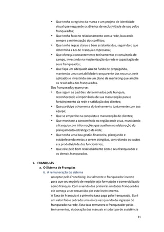11 
• Que 
tenha 
o 
registro 
da 
marca 
e 
um 
projeto 
de 
identidade 
visual 
que 
resguarde 
os 
direitos 
de 
exclusividade 
de 
uso 
pelos 
franqueados; 
• Que 
tenha 
foco 
no 
relacionamento 
com 
a 
rede, 
buscando 
sempre 
a 
minimização 
dos 
conflitos; 
• Que 
tenha 
regras 
claras 
e 
bem 
estabelecidas, 
seguindo 
o 
que 
determina 
a 
Lei 
de 
Franquia 
Empresarial; 
• Que 
ofereça 
constantemente 
treinamentos 
e 
consultoria 
de 
campo, 
investindo 
na 
modernização 
da 
rede 
e 
capacitação 
de 
seus 
franqueados; 
• Que 
faça 
um 
adequado 
uso 
do 
fundo 
de 
propaganda, 
mantendo 
uma 
contabilidade 
transparente 
dos 
recursos 
nele 
aplicados 
e 
investindo 
em 
um 
plano 
de 
marketing 
que 
amplie 
os 
resultados 
dos 
franqueados. 
Dos 
franqueados 
espera-­‐se: 
• Que 
sigam 
os 
padrões 
determinados 
pela 
franquia, 
reconhecendo 
a 
importância 
de 
sua 
manutenção 
para 
o 
fortalecimento 
da 
rede 
e 
satisfação 
dos 
clientes; 
• Que 
participe 
ativamente 
do 
treinamento 
juntamente 
com 
sua 
equipe; 
• Que 
se 
empenhe 
na 
conquista 
e 
manutenção 
de 
clientes; 
• Que 
monitore 
a 
concorrência 
na 
região 
onde 
atua, 
municiando 
a 
franquia 
com 
informações 
que 
auxiliem 
na 
elaboração 
do 
planejamento 
estratégico 
da 
rede; 
• Que 
tenha 
uma 
boa 
gestão 
financeira, 
planejando 
e 
estabelecendo 
metas 
a 
serem 
atingidas, 
controlando 
os 
custos 
e 
a 
produtividade 
dos 
funcionários; 
• Que 
zele 
pelo 
bom 
relacionamento 
com 
o 
seu 
franqueador 
e 
os 
demais 
franqueados. 
1. FRANQUIAS 
a. O 
Sistema 
de 
Franquias 
6. A 
remuneração 
do 
sistema 
Ao 
optar 
pelo 
Franchising, 
inicialmente 
o 
franqueador 
investe 
para 
que 
seu 
modelo 
de 
negócio 
seja 
formatado 
e 
comercializado 
como 
franquia. 
Com 
a 
venda 
das 
primeiras 
unidades 
franqueadas 
ele 
começa 
a 
ser 
ressarcido 
por 
este 
investimento. 
A 
Taxa 
de 
Franquia 
é 
a 
primeira 
taxa 
paga 
pelo 
franqueado. 
Ela 
é 
um 
valor 
fixo 
e 
cobrado 
uma 
única 
vez 
quando 
do 
ingresso 
do 
franqueado 
na 
rede. 
Esta 
taxa 
remunera 
o 
franqueador 
pelos 
treinamentos, 
elaboração 
dos 
manuais 
e 
todo 
tipo 
de 
assistência 
 