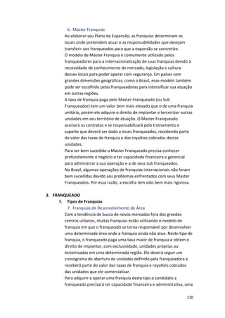 6. Master 
Franquias 
Ao 
elaborar 
seu 
Plano 
de 
Expansão, 
as 
franquias 
determinam 
os 
locais 
onde 
pretendem 
atuar 
e 
as 
responsabilidades 
que 
desejam 
transferir 
aos 
franqueados 
para 
que 
a 
expansão 
se 
concretize. 
O 
modelo 
de 
Master 
Franquia 
é 
comumente 
utilizado 
pelos 
franqueadores 
para 
a 
internacionalização 
de 
suas 
franquias 
devido 
à 
necessidade 
de 
conhecimento 
do 
mercado, 
legislação 
e 
cultura 
desses 
locais 
para 
poder 
operar 
com 
segurança. 
Em 
países 
com 
grandes 
dimensões 
geográficas, 
como 
o 
Brasil, 
esse 
modelo 
também 
pode 
ser 
escolhido 
pelas 
franqueadoras 
para 
intensificar 
sua 
atuação 
em 
outras 
regiões. 
A 
taxa 
de 
franquia 
paga 
pelo 
Master 
Franqueado 
(ou 
Sub 
Franqueador) 
tem 
um 
valor 
bem 
mais 
elevado 
que 
o 
de 
uma 
franquia 
unitária, 
porém 
ele 
adquire 
o 
direito 
de 
implantar 
e 
terceirizar 
outras 
unidades 
em 
seu 
território 
de 
atuação. 
O 
Master 
Franqueado 
assinará 
os 
contratos 
e 
se 
responsabilizará 
pelo 
treinamento 
e 
suporte 
que 
deverá 
ser 
dado 
a 
esses 
franqueados, 
recebendo 
parte 
do 
valor 
das 
taxas 
de 
franquia 
e 
dos 
royalties 
cobrados 
destas 
unidades. 
Para 
ser 
bem 
sucedido 
o 
Master 
Franqueado 
precisa 
conhecer 
profundamente 
o 
negócio 
e 
ter 
capacidade 
financeira 
e 
gerencial 
para 
administrar 
a 
sua 
operação 
e 
a 
de 
seus 
sub 
franqueados. 
No 
Brasil, 
algumas 
operações 
de 
franquias 
internacionais 
não 
foram 
bem 
sucedidas 
devido 
aos 
problemas 
enfrentados 
com 
seus 
Master 
Franqueados. 
Por 
essa 
razão, 
a 
escolha 
tem 
sido 
bem 
mais 
rigorosa. 
110 
3. FRANQUEADO 
f. 
Tipos 
de 
Franquias 
7. Franquias 
de 
Desenvolvimento 
de 
Área 
Com 
a 
tendência 
de 
busca 
de 
novos 
mercados 
fora 
dos 
grandes 
centros 
urbanos, 
muitas 
franquias 
estão 
utilizando 
o 
modelo 
de 
franquia 
em 
que 
o 
franqueado 
se 
torna 
responsável 
por 
desenvolver 
uma 
determinada 
área 
onde 
a 
franquia 
ainda 
não 
atue. 
Neste 
tipo 
de 
franquia, 
o 
franqueado 
paga 
uma 
taxa 
maior 
de 
franquia 
e 
obtém 
o 
direito 
de 
implantar, 
com 
exclusividade, 
unidades 
próprias 
ou 
terceirizadas 
em 
uma 
determinada 
região. 
Ele 
deverá 
seguir 
um 
cronograma 
de 
abertura 
de 
unidades 
definido 
pela 
franqueadora 
e 
receberá 
parte 
do 
valor 
das 
taxas 
de 
franquia 
e 
royalties 
cobrados 
das 
unidades 
que 
ele 
comercializar. 
Para 
adquirir 
e 
operar 
uma 
franquia 
deste 
tipo 
o 
candidato 
a 
franqueado 
precisará 
ter 
capacidade 
financeira 
e 
administrativa, 
uma 
 