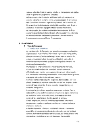 vez 
que 
caberá 
a 
ele 
dar 
o 
suporte 
a 
todas 
as 
franquias 
de 
sua 
região, 
além 
de 
gerenciar 
suas 
próprias 
unidades. 
Diferentemente 
das 
Franquias 
Múltiplas, 
onde 
o 
franqueado 
só 
adquire 
o 
direito 
de 
comprar 
outras 
unidades 
depois 
de 
provar 
que 
tem 
capacidade 
financeira 
e 
gerencial 
para 
isso, 
nas 
Franquias 
de 
Desenvolvimento 
de 
Área 
esse 
direito 
já 
é 
concedido 
a 
ele 
desde 
a 
assinatura 
do 
contrato 
e 
pagamento 
da 
taxa 
de 
maior 
valor. 
Os 
franqueados 
da 
região 
atendida 
pelo 
Desenvolvedor 
de 
Área 
assinarão 
o 
contrato 
diretamente 
com 
o 
franqueador. 
Por 
esta 
razão 
os 
Desenvolvedores 
de 
Área 
não 
podem 
ser 
considerados 
sub 
franqueadores, 
como 
os 
Master 
Franqueados. 
111 
3. FRANQUEADO 
f. 
Tipos 
de 
Franquias 
8. Franquias 
de 
conversão 
As 
grandes 
redes 
de 
franquias, 
por 
possuírem 
marcas 
reconhecidas, 
capacidade 
de 
investimento, 
oferecerem 
suporte 
aos 
franqueados, 
planejarem 
mais 
ações 
de 
marketing 
e 
alcançarem 
economia 
de 
escala 
em 
suas 
operações, 
têm 
conseguido 
atrair 
a 
atenção 
de 
empresários 
independentes 
que 
possuem 
negócios 
similares 
aos 
desempenhados 
por 
elas. 
Muitos 
desses 
empresários 
estão 
há 
vários 
anos 
no 
mercado, 
formaram 
uma 
boa 
clientela, 
mas 
ainda 
enfrentam 
muitas 
dificuldades 
para 
manter 
seus 
negócios. 
Um 
grande 
número 
deles 
não 
tem 
capital 
suficiente 
para 
enfrentar 
a 
concorrência 
com 
grandes 
marcas 
ou 
não 
está 
estruturado 
para 
crescer. 
Com 
os 
desafios 
impostos 
pelas 
exigências 
do 
mercado 
e 
por 
seus 
planos 
de 
expansão, 
algumas 
redes 
têm 
optado 
por 
propor 
a 
esses 
empresários 
a 
conversão 
de 
seus 
negócios 
independentes 
em 
unidades 
franqueadas. 
Esta 
negociação 
pode 
ser 
vantajosa 
para 
ambos 
os 
lados. 
Para 
as 
redes 
de 
franquias 
pode 
representar 
um 
aumento 
rápido 
no 
número 
de 
pontos 
de 
venda, 
contando, 
ainda, 
com 
a 
experiência 
do 
empresário 
e 
a 
carteira 
de 
clientes 
que 
ele 
já 
formou. 
Para 
o 
empresário 
pode 
ser 
vantajoso 
representar 
uma 
marca 
consagrada 
e 
receber 
o 
apoio 
para 
enfrentar 
a 
concorrência 
e 
se 
manter 
no 
mercado. 
Caberá 
a 
ele 
avaliar 
a 
franquia 
e 
os 
benefícios 
que 
a 
conversão 
poderá 
lhe 
proporcionar 
em 
troca 
das 
exigências 
que 
ele 
terá 
que 
cumprir. 
Como 
todo 
candidato 
a 
franqueado, 
ele 
terá 
que 
fazer 
uma 
autoanálise 
e 
descobrir 
se 
tem 
perfil 
para 
ser 
franqueado. 
