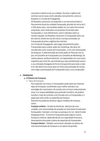 necessária 
à 
abertura 
de 
sua 
unidade. 
Durante 
a 
vigência 
do 
contrato 
outras 
taxas 
serão 
cobradas 
mensalmente, 
como 
os 
Royalties 
e 
o 
Fundo 
de 
Propaganda. 
Os 
Royalties 
costumam 
corresponder 
a 
um 
percentual 
sobre 
o 
faturamento 
bruto 
da 
unidade 
franqueada, 
girando 
em 
torno 
de 
5 
a 
10% 
deste 
valor, 
mas 
também 
podem 
ter 
um 
valor 
fixo 
mensal 
estipulado, 
estar 
embutidos 
nos 
produtos 
fornecidos 
pelo 
franqueador 
e, 
mais 
dificilmente, 
serem 
cobrados 
sobre 
as 
receitas 
líquidas. 
Os 
Royalties 
ressarcem 
o 
Franqueador 
pelo 
uso 
do 
sistema, 
direito 
de 
uso 
da 
marca 
e 
serviços 
prestados 
ao 
Franqueado 
durante 
a 
vigência 
do 
contrato. 
Já 
o 
Fundo 
de 
Propaganda, 
valor 
pago 
mensalmente 
pelos 
Franqueados 
para 
custear 
ações 
de 
marketing, 
não 
deve 
ser 
considerado 
como 
receita 
do 
Franqueador, 
e 
sim 
uma 
antecipação 
de 
despesas. 
A 
administração 
do 
fundo 
pode 
ser 
feita 
por 
ele 
ou 
por 
um 
Conselho 
de 
Franqueados 
(ou 
Conselho 
de 
Marketing). 
Os 
valores 
devem, 
preferencialmente, 
ser 
depositados 
em 
uma 
conta 
específica 
para 
este 
fim, 
permitindo 
que 
seja 
contabilizado 
à 
parte 
e 
sua 
utilização 
divulgada 
de 
forma 
transparente 
para 
toda 
a 
rede. 
A 
lei 
não 
determina 
como 
deve 
ser 
feita 
esta 
prestação 
de 
contas, 
nem 
exige 
a 
participação 
do 
Franqueador 
para 
a 
sua 
composição. 
12 
1. FRANQUIAS 
a. O 
Sistema 
de 
Franquias 
7. Tipos 
de 
franquias 
Para 
expandir 
sua 
marca, 
o 
franqueador 
pode 
optar 
por 
diversos 
tipos 
de 
franquias, 
escolhendo 
a 
que 
melhor 
atenda 
à 
sua 
estratégia 
de 
crescimento. 
De 
acordo 
com 
os 
locais 
onde 
pretende 
atuar 
e 
as 
responsabilidades 
que 
pretende 
transferir, 
ele 
poderá 
escolher 
o 
tipo 
de 
contrato 
a 
ser 
firmado 
com 
os 
franqueados 
e 
o 
papel 
que 
estes 
terão 
na 
expansão 
da 
franquia. 
Desta 
forma 
podemos 
destacar 
alguns 
modelos 
de 
franquia, 
como: 
Franquia 
unitária 
– 
Cessão 
de 
direito 
de 
abertura 
de 
uma 
unidade, 
com 
exclusividade 
de 
atuação 
em 
local 
determinado 
pelo 
franqueador. 
Exemplo: 
uma 
loja 
ou 
quiosque 
em 
um 
determinado 
Shopping 
Center. 
O 
mesmo 
franqueado 
pode 
adquirir 
outras 
franquias 
unitárias, 
dependendo 
de 
sua 
capacidade 
financeira, 
desempenho 
alcançado 
e 
plano 
de 
expansão 
do 
franqueador. 
Franquia 
Master 
– 
Modelo 
comumente 
utilizado 
nos 
planos 
de 
internacionalização 
de 
franquias 
e 
em 
países 
de 
grandes 
 