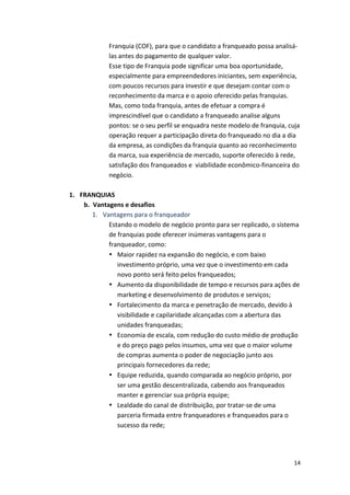 Franquia 
(COF), 
para 
que 
o 
candidato 
a 
franqueado 
possa 
analisá-­‐ 
las 
antes 
do 
pagamento 
de 
qualquer 
valor. 
Esse 
tipo 
de 
Franquia 
pode 
significar 
uma 
boa 
oportunidade, 
especialmente 
para 
empreendedores 
iniciantes, 
sem 
experiência, 
com 
poucos 
recursos 
para 
investir 
e 
que 
desejam 
contar 
com 
o 
reconhecimento 
da 
marca 
e 
o 
apoio 
oferecido 
pelas 
franquias. 
Mas, 
como 
toda 
franquia, 
antes 
de 
efetuar 
a 
compra 
é 
imprescindível 
que 
o 
candidato 
a 
franqueado 
analise 
alguns 
pontos: 
se 
o 
seu 
perfil 
se 
enquadra 
neste 
modelo 
de 
franquia, 
cuja 
operação 
requer 
a 
participação 
direta 
do 
franqueado 
no 
dia 
a 
dia 
da 
empresa, 
as 
condições 
da 
franquia 
quanto 
ao 
reconhecimento 
da 
marca, 
sua 
experiência 
de 
mercado, 
suporte 
oferecido 
à 
rede, 
satisfação 
dos 
franqueados 
e 
viabilidade 
econômico-­‐financeira 
do 
negócio. 
14 
1. FRANQUIAS 
b. Vantagens 
e 
desafios 
1. Vantagens 
para 
o 
franqueador 
Estando 
o 
modelo 
de 
negócio 
pronto 
para 
ser 
replicado, 
o 
sistema 
de 
franquias 
pode 
oferecer 
inúmeras 
vantagens 
para 
o 
franqueador, 
como: 
• Maior 
rapidez 
na 
expansão 
do 
negócio, 
e 
com 
baixo 
investimento 
próprio, 
uma 
vez 
que 
o 
investimento 
em 
cada 
novo 
ponto 
será 
feito 
pelos 
franqueados; 
• Aumento 
da 
disponibilidade 
de 
tempo 
e 
recursos 
para 
ações 
de 
marketing 
e 
desenvolvimento 
de 
produtos 
e 
serviços; 
• Fortalecimento 
da 
marca 
e 
penetração 
de 
mercado, 
devido 
à 
visibilidade 
e 
capilaridade 
alcançadas 
com 
a 
abertura 
das 
unidades 
franqueadas; 
• Economia 
de 
escala, 
com 
redução 
do 
custo 
médio 
de 
produção 
e 
do 
preço 
pago 
pelos 
insumos, 
uma 
vez 
que 
o 
maior 
volume 
de 
compras 
aumenta 
o 
poder 
de 
negociação 
junto 
aos 
principais 
fornecedores 
da 
rede; 
• Equipe 
reduzida, 
quando 
comparada 
ao 
negócio 
próprio, 
por 
ser 
uma 
gestão 
descentralizada, 
cabendo 
aos 
franqueados 
manter 
e 
gerenciar 
sua 
própria 
equipe; 
• Lealdade 
do 
canal 
de 
distribuição, 
por 
tratar-­‐se 
de 
uma 
parceria 
firmada 
entre 
franqueadores 
e 
franqueados 
para 
o 
sucesso 
da 
rede; 
 