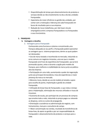• Disponibilização 
de 
tempo 
para 
desenvolvimento 
de 
produtos 
e 
serviços 
devido 
ao 
não 
envolvimento 
no 
dia 
a 
dia 
das 
unidades 
franqueadas. 
• Expectativa 
de 
maior 
eficiência 
na 
gestão 
das 
unidades, 
por 
contar 
com 
a 
motivação 
e 
liderança 
de 
cada 
franqueado 
em 
busca 
de 
resultados 
para 
a 
sua 
empresa. 
• Redução 
de 
riscos 
trabalhistas, 
por 
não 
haver 
vínculo 
empregatício 
entre 
a 
empresa 
franqueadora 
e 
os 
franqueados 
e 
seus 
funcionários. 
15 
1. FRANQUIAS 
b. Vantagens 
e 
desafios 
2. Vantagens 
para 
o 
franqueado 
Conhecendo 
como 
funciona 
o 
sistema 
e 
encontrando 
uma 
franquia 
adequada 
ao 
seu 
perfil, 
o 
franqueado 
poderá 
aproveitar 
as 
vantagens 
que 
o 
sistema 
proporciona, 
dentre 
as 
quais 
podem 
ser 
destacadas: 
• 
Uso 
de 
marca 
testada 
e 
reconhecida 
no 
mercado, 
reduzindo 
os 
erros 
comuns 
em 
negócios 
iniciantes, 
uma 
vez 
que 
o 
modelo 
franqueado 
será 
fruto 
da 
experiência 
do 
franqueador, 
que 
já 
terá 
promovido 
ajustes, 
antes 
e 
durante 
a 
opção 
pelo 
modelo 
de 
franquia, 
para 
melhoria 
e 
credibilidade 
da 
marca 
junto 
ao 
público-­‐ 
alvo 
da 
empresa. 
• 
Participação 
em 
uma 
rede, 
aumentando 
o 
poder 
de 
negociação 
junto 
aos 
principais 
fornecedores, 
troca 
de 
experiências 
e 
maior 
presença 
da 
marca 
no 
mercado. 
• 
Menores 
riscos, 
devido 
ao 
uso 
de 
modelo 
já 
testado 
e 
apoio 
para 
escolha 
do 
ponto, 
implantação 
e 
gestão 
da 
unidade 
franqueada. 
• 
Utilização 
de 
know-­‐how 
do 
franqueador, 
o 
que 
reduz 
o 
tempo 
para 
a 
implantação, 
otimização 
dos 
recursos 
utilizados 
e 
riscos 
de 
insucesso. 
• 
Economia 
de 
escala, 
por 
participar 
de 
um 
processo 
de 
compras 
que 
envolve 
toda 
a 
rede, 
reduzindo 
os 
preços 
pagos 
ou 
rateando 
as 
despesas, 
como 
os 
custos 
de 
propaganda. 
• 
Orientação 
e 
assistência 
na 
administração 
do 
negócio, 
com 
treinamentos, 
manuais 
e 
consultoria 
de 
campo. 
• 
Maior 
concentração 
nas 
vendas, 
resultado 
da 
transferência 
de 
know-­‐how, 
do 
apoio 
na 
gestão 
e 
por 
ser 
responsabilidade 
do 
franqueador 
o 
desenvolvimento 
de 
produtos 
e 
serviços 
para 
a 
rede. 
 