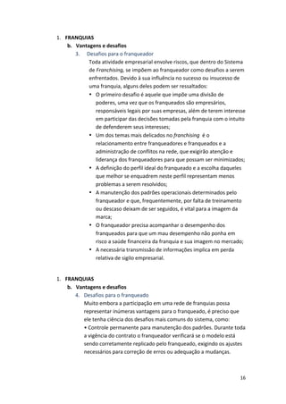 16 
1. FRANQUIAS 
b. Vantagens 
e 
desafios 
3. 
Desafios 
para 
o 
franqueador 
Toda 
atividade 
empresarial 
envolve 
riscos, 
que 
dentro 
do 
Sistema 
de 
Franchising, 
se 
impõem 
ao 
franqueador 
como 
desafios 
a 
serem 
enfrentados. 
Devido 
à 
sua 
influência 
no 
sucesso 
ou 
insucesso 
de 
uma 
franquia, 
alguns 
deles 
podem 
ser 
ressaltados: 
• O 
primeiro 
desafio 
é 
aquele 
que 
impõe 
uma 
divisão 
de 
poderes, 
uma 
vez 
que 
os 
franqueados 
são 
empresários, 
responsáveis 
legais 
por 
suas 
empresas, 
além 
de 
terem 
interesse 
em 
participar 
das 
decisões 
tomadas 
pela 
franquia 
com 
o 
intuito 
de 
defenderem 
seus 
interesses; 
• Um 
dos 
temas 
mais 
delicados 
no 
franchising 
é 
o 
relacionamento 
entre 
franqueadores 
e 
franqueados 
e 
a 
administração 
de 
conflitos 
na 
rede, 
que 
exigirão 
atenção 
e 
liderança 
dos 
franqueadores 
para 
que 
possam 
ser 
minimizados; 
• A 
definição 
do 
perfil 
ideal 
do 
franqueado 
e 
a 
escolha 
daqueles 
que 
melhor 
se 
enquadrem 
neste 
perfil 
representam 
menos 
problemas 
a 
serem 
resolvidos; 
• A 
manutenção 
dos 
padrões 
operacionais 
determinados 
pelo 
franqueador 
e 
que, 
frequentemente, 
por 
falta 
de 
treinamento 
ou 
descaso 
deixam 
de 
ser 
seguidos, 
é 
vital 
para 
a 
imagem 
da 
marca; 
• O 
franqueador 
precisa 
acompanhar 
o 
desempenho 
dos 
franqueados 
para 
que 
um 
mau 
desempenho 
não 
ponha 
em 
risco 
a 
saúde 
financeira 
da 
franquia 
e 
sua 
imagem 
no 
mercado; 
• A 
necessária 
transmissão 
de 
informações 
implica 
em 
perda 
relativa 
de 
sigilo 
empresarial. 
1. FRANQUIAS 
b. Vantagens 
e 
desafios 
4. Desafios 
para 
o 
franqueado 
Muito 
embora 
a 
participação 
em 
uma 
rede 
de 
franquias 
possa 
representar 
inúmeras 
vantagens 
para 
o 
franqueado, 
é 
preciso 
que 
ele 
tenha 
ciência 
dos 
desafios 
mais 
comuns 
do 
sistema, 
como: 
• 
Controle 
permanente 
para 
manutenção 
dos 
padrões. 
Durante 
toda 
a 
vigência 
do 
contrato 
o 
franqueador 
verificará 
se 
o 
modelo 
está 
sendo 
corretamente 
replicado 
pelo 
franqueado, 
exigindo 
os 
ajustes 
necessários 
para 
correção 
de 
erros 
ou 
adequação 
a 
mudanças. 
 