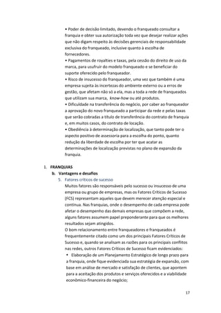 • 
Poder 
de 
decisão 
limitado, 
devendo 
o 
franqueado 
consultar 
a 
franquia 
e 
obter 
sua 
autorização 
toda 
vez 
que 
desejar 
realizar 
ações 
que 
não 
digam 
respeito 
às 
decisões 
gerenciais 
de 
responsabilidade 
exclusiva 
do 
franqueado, 
inclusive 
quanto 
à 
escolha 
de 
fornecedores. 
• 
Pagamentos 
de 
royalties 
e 
taxas, 
pela 
cessão 
do 
direito 
de 
uso 
da 
marca, 
para 
usufruir 
do 
modelo 
franqueado 
e 
se 
beneficiar 
do 
suporte 
oferecido 
pelo 
franqueador. 
• 
Risco 
de 
insucesso 
do 
franqueador, 
uma 
vez 
que 
também 
é 
uma 
empresa 
sujeita 
às 
incertezas 
do 
ambiente 
externo 
ou 
a 
erros 
de 
gestão, 
que 
afetam 
não 
só 
a 
ela, 
mas 
a 
toda 
a 
rede 
de 
franqueados 
que 
utilizam 
sua 
marca, 
17 
know-­‐how 
ou 
até 
produtos. 
• 
Dificuldade 
na 
transferência 
do 
negócio, 
por 
caber 
ao 
franqueador 
a 
aprovação 
do 
novo 
franqueado 
a 
participar 
da 
rede 
e 
pelas 
taxas 
que 
serão 
cobradas 
a 
título 
de 
transferência 
do 
contrato 
de 
franquia 
e, 
em 
muitos 
casos, 
do 
contrato 
de 
locação. 
• 
Obediência 
à 
determinação 
de 
localização, 
que 
tanto 
pode 
ter 
o 
aspecto 
positivo 
de 
assessoria 
para 
a 
escolha 
do 
ponto, 
quanto 
redução 
da 
liberdade 
de 
escolha 
por 
ter 
que 
acatar 
as 
determinações 
de 
localização 
previstas 
no 
plano 
de 
expansão 
da 
franquia. 
1. FRANQUIAS 
b. Vantagens 
e 
desafios 
5. Fatores 
críticos 
de 
sucesso 
Muitos 
fatores 
são 
responsáveis 
pelo 
sucesso 
ou 
insucesso 
de 
uma 
empresa 
ou 
grupo 
de 
empresas, 
mas 
os 
Fatores 
Críticos 
de 
Sucesso 
(FCS) 
representam 
aqueles 
que 
devem 
merecer 
atenção 
especial 
e 
contínua. 
Nas 
franquias, 
onde 
o 
desempenho 
de 
cada 
empresa 
pode 
afetar 
o 
desempenho 
das 
demais 
empresas 
que 
compõem 
a 
rede, 
alguns 
fatores 
assumem 
papel 
preponderante 
para 
que 
os 
melhores 
resultados 
sejam 
atingidos. 
O 
bom 
relacionamento 
entre 
franqueadores 
e 
franqueados 
é 
frequentemente 
citado 
como 
um 
dos 
principais 
Fatores 
Críticos 
de 
Sucesso 
e, 
quando 
se 
analisam 
as 
razões 
para 
os 
principais 
conflitos 
nas 
redes, 
outros 
Fatores 
Críticos 
de 
Sucesso 
ficam 
evidenciados: 
• Elaboração 
de 
um 
Planejamento 
Estratégico 
de 
longo 
prazo 
para 
a 
franquia, 
onde 
fique 
evidenciada 
sua 
estratégia 
de 
expansão, 
com 
base 
em 
análise 
de 
mercado 
e 
satisfação 
de 
clientes, 
que 
apontem 
para 
a 
aceitação 
dos 
produtos 
e 
serviços 
oferecidos 
e 
a 
viabilidade 
econômico-­‐financeira 
do 
negócio; 
 