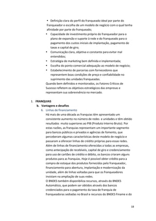 • Definição 
clara 
do 
perfil 
do 
franqueado 
ideal 
por 
parte 
do 
franqueador 
e 
escolha 
de 
um 
modelo 
de 
negócio 
com 
o 
qual 
tenha 
afinidade 
por 
parte 
do 
franqueado; 
• Capacidade 
de 
investimento 
próprio 
do 
franqueador 
para 
o 
18 
plano 
de 
expansão 
e 
suporte 
à 
rede 
e 
do 
franqueado 
para 
o 
pagamento 
dos 
custos 
iniciais 
de 
implantação, 
pagamento 
de 
taxas 
e 
capital 
de 
giro; 
• Comunicação 
clara, 
objetiva 
e 
constante 
para 
evitar 
mal 
entendidos; 
• Estratégia 
de 
marketing 
bem 
definida 
e 
implementada; 
• Escolha 
do 
ponto 
comercial 
adequação 
ao 
modelo 
de 
negócio; 
• Estabelecimento 
de 
parcerias 
com 
fornecedores 
que 
representem 
boas 
condições 
de 
preço 
e 
confiabilidade 
no 
suprimento 
das 
unidades 
franqueadas. 
Quando 
bem 
definidos 
e 
monitorados, 
os 
Fatores 
Críticos 
de 
Sucesso 
refletem 
os 
objetivos 
estratégicos 
das 
empresas 
e 
representam 
sua 
sobrevivência 
no 
mercado. 
1. FRANQUIAS 
b. Vantagens 
e 
desafios 
6. Linhas 
de 
financiamento 
Há 
mais 
de 
uma 
década 
as 
franquias 
têm 
apresentado 
um 
consistente 
aumento 
no 
número 
de 
redes 
e 
unidades 
e 
têm 
obtido 
resultados 
muito 
superiores 
ao 
PIB 
(Produto 
Interno 
Bruto). 
Por 
estas 
razões, 
as 
franquias 
representam 
um 
importante 
segmento 
para 
bancos 
públicos 
e 
privados 
e 
agências 
de 
fomento, 
que 
perceberam 
algumas 
características 
deste 
modelo 
de 
negócio 
e 
passaram 
a 
oferecer 
linhas 
de 
crédito 
próprias 
para 
essas 
redes. 
Além 
de 
linhas 
de 
financiamento 
oferecidas 
a 
todas 
as 
empresas, 
como 
antecipação 
de 
recebíveis, 
capital 
de 
giro 
e 
credenciamento 
para 
uso 
de 
cartões 
de 
crédito 
e 
débito, 
os 
bancos 
criaram 
alguns 
produtos 
para 
as 
franquias. 
Hoje 
é 
possível 
obter 
crédito 
para 
a 
compra 
de 
estoque 
dos 
produtos 
fornecidos 
pelo 
franqueador, 
financiamento 
para 
abertura, 
implantação 
e 
modernização 
da 
unidade, 
além 
de 
linhas 
voltadas 
para 
que 
os 
franqueadores 
invistam 
na 
ampliação 
de 
suas 
redes. 
O 
BNDES 
também 
disponibiliza 
recursos, 
através 
do 
BNDES 
Automático, 
que 
podem 
ser 
obtidos 
através 
dos 
bancos 
credenciados 
para 
o 
pagamento 
da 
taxa 
de 
franquia 
de 
franqueadoras 
sediadas 
no 
Brasil 
e 
recursos 
do 
BNDES 
Finame 
e 
do 
 