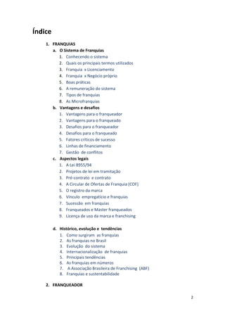 2 
Índice 
1. FRANQUIAS 
a. O 
Sistema 
de 
Franquias 
1. Conhecendo 
o 
sistema 
2. Quais 
os 
principais 
termos 
utilizados 
3. Franquia 
x 
Licenciamento 
4. Franquia 
x 
Negócio 
próprio 
5. Boas 
práticas 
6. A 
remuneração 
do 
sistema 
7. Tipos 
de 
franquias 
8. As 
Microfranquias 
b. Vantagens 
e 
desafios 
1. Vantagens 
para 
o 
franqueador 
2. Vantagens 
para 
o 
franqueado 
3. Desafios 
para 
o 
franqueador 
4. Desafios 
para 
o 
franqueado 
5. Fatores 
críticos 
de 
sucesso 
6. Linhas 
de 
financiamento 
7. Gestão 
de 
conflitos 
c. Aspectos 
legais 
1. A 
Lei 
8955/94 
2. Projetos 
de 
lei 
em 
tramitação 
3. Pré-­‐contrato 
e 
contrato 
4. A 
Circular 
de 
Ofertas 
de 
Franquia 
(COF) 
5. O 
registro 
da 
marca 
6. Vínculo 
empregatício 
e 
franquias 
7. Sucessão 
em 
franquias 
8. Franqueados 
e 
Master 
franqueados 
9. Licença 
de 
uso 
da 
marca 
e 
franchising 
d. Histórico, 
evolução 
e 
tendências 
1. Como 
surgiram 
as 
franquias 
2. As 
franquias 
no 
Brasil 
3. Evolução 
do 
sistema 
4. Internacionalização 
de 
franquias 
5. Principais 
tendências 
6. As 
franquias 
em 
números 
7. 
A 
Associação 
Brasileira 
de 
Franchising 
(ABF) 
8. Franquias 
e 
sustentabilidade 
2. FRANQUEADOR 
 