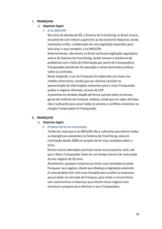 20 
1. FRANQUIAS 
c. Aspectos 
legais 
1. A 
Lei 
8955/94 
No 
início 
da 
década 
de 
90, 
o 
Sistema 
de 
Franchising 
no 
Brasil 
crescia 
anualmente 
com 
índices 
superiores 
ao 
da 
economia 
Nacional, 
sendo 
necessária 
então, 
a 
elaboração 
de 
uma 
legislação 
específica 
para 
esta 
área, 
o 
que 
competiu 
a 
Lei 
8955/94. 
Anteriormente, 
não 
existia 
no 
Brasil 
nenhuma 
legislação 
reguladora 
acerca 
do 
Sistema 
de 
Franchising, 
sendo 
comum 
a 
existência 
de 
problemas 
com 
a 
falta 
de 
informação 
por 
parte 
da 
Franqueadora, 
Franqueados 
desistindo 
da 
operação 
e 
várias 
demandas 
jurídicas 
sobre 
os 
contratos. 
Neste 
diapasão, 
a 
Lei 
de 
Franquias 
foi 
elaborada 
com 
base 
nos 
moldes 
Americanos, 
sendo 
que 
seu 
alicerce 
consiste 
na 
apresentação 
de 
informações 
relevantes 
para 
o 
novo 
Franqueado 
avaliar 
o 
negócio 
ofertado, 
através 
da 
COF. 
A 
presente 
lei 
também 
dispõe 
de 
forma 
sucinta 
sobre 
os 
termos 
gerais 
do 
Instituto 
da 
Franquia, 
todavia, 
ainda 
que 
em 
vigor 
até 
hoje, 
não 
é 
suficiente 
para 
sanar 
todos 
os 
anseios 
e 
conflitos 
existentes 
na 
relação 
Franqueadora 
X 
Franqueado. 
1. FRANQUIAS 
c. Aspectos 
legais 
2. Projetos 
de 
lei 
em 
tramitação 
Tendo 
em 
vista 
que 
a 
Lei 
8955/94 
não 
é 
suficiente 
para 
dirimir 
todas 
as 
divergências 
existentes 
no 
Sistema 
do 
Franchising, 
está 
em 
tramitação 
desde 
2008 
um 
projeto 
de 
lei 
mais 
completo 
sobre 
o 
tema. 
Dentre 
outras 
alterações 
previstas 
nesta 
nova 
proposta, 
está 
a 
de 
que 
o 
Novo 
Franqueador 
deve 
ter 
um 
tempo 
mínimo 
de 
maturação 
do 
seu 
negócio 
de 
02 
anos. 
Atualmente, 
qualquer 
empresa 
ao 
iniciar 
suas 
atividades 
já 
pode 
franquear 
seu 
negócio, 
desde 
que 
obedeça 
a 
legislação 
existente. 
O 
novo 
projeto 
vem 
com 
essa 
inovação 
para 
auxiliar 
as 
empresas 
que 
já 
estão 
no 
mercado 
da 
Franquia, 
para 
evitar 
a 
concorrência 
com 
aventureiros 
e 
empresas 
que 
entram 
nesse 
negócio 
sem 
estrutura 
e 
preparo 
para 
oferecer 
a 
seus 
Franqueados. 
 