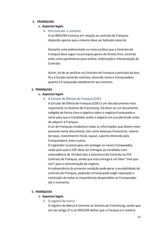 21 
1. FRANQUIAS 
c. 
Aspectos 
legais 
3. Pré-­‐contrato 
e 
contrato 
A 
Lei 
8955/94 
é 
omissa 
em 
relação 
ao 
contrato 
de 
Franquia, 
dispondo 
apenas 
que 
o 
mesmo 
deve 
ser 
balizado 
nesta 
lei. 
Destarte, 
está 
sedimentado 
no 
meio 
jurídico 
que 
o 
Contrato 
de 
Franquia 
deve 
seguir 
os 
princípios 
gerais 
do 
Direito 
Civil, 
servindo 
estes 
como 
parâmetros 
para 
análise, 
elaboração 
e 
interpretação 
do 
Contrato. 
Assim, 
há 
de 
se 
verificar 
no 
Contrato 
de 
Franquia 
o 
princípio 
da 
boa-­‐ 
fé 
e 
a 
função 
social 
do 
contrato, 
devendo 
tanto 
a 
Franqueadora 
quanto 
o 
Franqueado 
obedecerem 
aos 
mesmos. 
1. 
FRANQUIAS 
c. 
Aspectos 
legais 
4. A 
Circular 
de 
Ofertas 
de 
Franquia 
(COF) 
A 
Circular 
de 
Oferta 
de 
Franquia 
(COF) 
é 
um 
dos 
documento 
mais 
importante 
no 
Sistema 
de 
Franchising. 
Ela 
deve 
ser 
um 
documento 
redigido 
de 
forma 
clara 
e 
objetiva 
sobre 
o 
negócio 
Franqueado 
e 
serve 
para 
que 
o 
Candidato 
avalie 
o 
negócio 
em 
sua 
plenitude 
antes 
de 
adquirir 
a 
Franquia. 
A 
Lei 
de 
Franquias 
estabelece 
todas 
as 
informações 
que 
devem 
estar 
presente 
neste 
documento, 
tais 
como 
balanços 
financeiros, 
valores 
de 
taxas, 
investimento 
inicial, 
layout, 
suporte 
oferecido 
pela 
Franqueadora, 
entre 
outros. 
O 
Legislador 
se 
preocupou 
em 
proteger 
os 
novos 
Franqueados, 
razão 
pela 
qual 
a 
COF 
deve 
ser 
entregue 
ao 
candidato 
com 
antecedência 
de 
10 
(dez) 
dias 
a 
assinatura 
do 
Contrato 
ou 
Pré 
Contrato 
de 
Franquia, 
sendo 
que 
esta 
entrega 
é 
um 
fator 
“sine 
qua 
non” 
para 
a 
concretização 
do 
negócio. 
A 
inobservância 
da 
presente 
condição 
pode 
gerar 
a 
anulabilidade 
do 
contrato 
de 
Franquia, 
podendo 
o 
Franqueado 
exigir 
reparação 
e 
restituição 
de 
todas 
as 
importâncias 
despendidas 
ao 
Franqueador 
até 
o 
momento. 
1. 
FRANQUIAS 
c. 
Aspectos 
legais 
5. O 
registro 
da 
marca 
O 
registro 
da 
Marca 
é 
inerente 
ao 
Sistema 
de 
Franchising, 
sendo 
que 
em 
seu 
artigo 
2º 
a 
Lei 
8955/94 
define 
que 
a 
Franquia 
é 
o 
sistema 
 