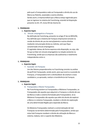 22 
pelo 
qual 
a 
Franqueadora 
cede 
ao 
Franqueado 
o 
direito 
de 
uso 
da 
Marca 
ou 
Patente, 
associados 
a 
outros 
direitos. 
Sendo 
assim, 
é 
imprescindível 
que 
a 
Marca 
esteja 
registrada 
para 
que 
se 
ingresse 
no 
sistema 
de 
Franchising, 
estando 
tal 
disposição 
presente 
no 
Art. 
4º, 
inciso 
XIII 
da 
mesma 
lei. 
1. 
FRANQUIAS 
c. 
Aspectos 
legais 
6. 
Vínculo 
empregatício 
e 
franquias 
Na 
definição 
de 
Franchising, 
presente 
no 
artigo 
2º 
da 
Lei 
8955/94, 
fica 
definido 
que 
o 
Sistema 
de 
Franquia 
empresarial 
consiste 
na 
cessão 
do 
direito 
de 
uso 
da 
marca/patente 
e 
outros 
direitos 
mediante 
remuneração 
direta 
ou 
indireta, 
sem 
que 
fique 
caracterizado 
vínculo 
empregatício. 
O 
Legislador 
deixou 
de 
forma 
expressa 
esta 
disposição, 
ou 
seja, 
não 
há 
que 
se 
falar 
em 
vínculo 
empregatício 
na 
relação 
existente 
no 
Franchising, 
sendo 
que 
as 
empresas 
são 
autônomas 
e 
totalmente 
independentes 
entre 
si. 
1. 
FRANQUIAS 
c. 
Aspectos 
legais 
7. Sucessão 
em 
franquias 
Um 
dos 
fatores 
preponderantes 
no 
Franchising 
consiste 
na 
análise 
do 
perfil 
do 
Franqueado, 
sendo 
assim, 
para 
que 
ocorra 
a 
sucessão 
da 
Franquia, 
a 
Franqueadora 
tem 
o 
direito/dever 
de 
analisar 
o 
novo 
candidato 
e, 
se 
aprovado, 
realizar 
a 
transferência 
da 
Franquia. 
1. 
FRANQUIAS 
c. 
Aspectos 
legais 
8. Franqueados 
e 
Master 
franqueados 
No 
Franchising 
existem 
os 
Franqueados 
e 
Másteres 
Franqueados, 
os 
Franqueados 
são 
aqueles 
que 
adquirem 
a 
Franquia 
e 
o 
direito 
de 
uso 
da 
Marca 
e 
todo 
o 
sistema 
formatado 
pela 
Franqueadora. 
Já 
os 
Másteres 
Franqueados 
são 
aqueles 
que 
além 
do 
direito 
de 
explorar 
a 
Marca 
e 
o 
sistema 
Franqueado, 
recebem 
o 
direito 
de 
exploração 
de 
uma 
determinada 
Região 
para 
expansão 
da 
Marca. 
Os 
Másteres 
Franqueados 
realizam 
a 
comercialização 
de 
Sub 
Franquias 
no 
território 
determinado 
pela 
Franqueadora, 
sendo 
que 
estas 
Sub 
Franquias 
recebem 
o 
direito 
de 
utilização 
da 
Marca 
e 
sistema, 
todavia, 
tem 
o 
suporte 
dos 
Másteres. 
 