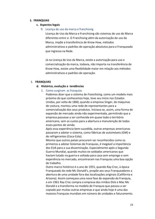23 
1. 
FRANQUIAS 
c. 
Aspectos 
legais 
9. Licença 
de 
uso 
da 
marca 
e 
franchising 
Licença 
de 
Uso 
da 
Marca 
e 
Franchising 
são 
sistemas 
de 
uso 
de 
Marca 
diferentes 
entre 
si. 
O 
Franchising 
além 
da 
autorização 
do 
uso 
da 
Marca, 
impõe 
a 
transferência 
de 
Know 
How, 
métodos 
administrativos 
e 
padrões 
de 
operação 
absolutos 
para 
o 
Franqueado 
que 
ingressa 
na 
Rede. 
Já 
na 
Licença 
de 
Uso 
da 
Marca, 
existe 
a 
autorização 
para 
uso 
e 
comercialização 
da 
marca, 
todavia, 
não 
importa 
na 
transferência 
de 
Know 
How, 
existe 
uma 
flexibilidade 
maior 
em 
relação 
aos 
métodos 
administrativos 
e 
padrões 
de 
operação. 
1. FRANQUIAS 
d. Histórico, 
evolução 
e 
tendências 
1. Como 
surgiram 
as 
franquias 
Podemos 
dizer 
que 
o 
sistema 
de 
Franchising, 
como 
um 
modelo 
mais 
próximo 
do 
que 
conhecemos 
hoje, 
teve 
seu 
início 
nos 
Estados 
Unidos, 
por 
volta 
de 
1860, 
quando 
a 
empresa 
Singer, 
de 
máquinas 
de 
costura, 
montou 
uma 
rede 
de 
representantes 
para 
a 
comercialização 
dos 
seus 
produtos. 
Iniciava-­‐se, 
assim, 
uma 
forma 
de 
expansão 
de 
mercado 
ainda 
não 
experimentada, 
permitindo 
que 
a 
empresa 
passasse 
a 
ser 
conhecida 
em 
quase 
todo 
o 
território 
americano, 
sem 
os 
custos 
para 
a 
abertura 
e 
manutenção 
de 
todos 
esses 
pontos 
de 
venda. 
Após 
essa 
experiência 
bem-­‐sucedida, 
outras 
empresas 
americanas 
passaram 
a 
adotar 
o 
sistema, 
como 
fábricas 
de 
automóveis 
(GM) 
e 
de 
refrigerantes 
(Coca-­‐Cola). 
Mesmo 
que 
outros 
países 
procurem 
ser 
reconhecidos 
como 
os 
primeiros 
a 
adotar 
Sistemas 
de 
Franquias, 
é 
inegável 
a 
importância 
dos 
EUA 
para 
a 
sua 
disseminação. 
Especialmente 
após 
a 
Segunda 
Guerra 
Mundial, 
quando 
muitos 
ex-­‐soldados 
americanos 
que 
haviam 
lutado 
na 
guerra 
e 
voltado 
para 
casa 
sem 
emprego 
e 
sem 
experiência 
no 
mercado, 
encontraram 
nas 
Franquias 
uma 
boa 
opção 
de 
trabalho. 
Outro 
marco 
histórico 
é 
o 
ano 
de 
1955, 
quando 
Ray 
Croc, 
à 
época 
Franqueado 
da 
rede 
Mc 
Donald’s, 
propõe 
aos 
seus 
Franqueadores 
a 
abertura 
de 
uma 
unidade 
fora 
das 
localizações 
originais 
(Califórnia 
e 
Arizona). 
Assim 
começava 
uma 
nova 
fase 
de 
expansão 
da 
Franquia, 
e 
em 
1961 
Ray 
Croc 
compra 
a 
empresa 
dos 
irmãos 
Dick 
e 
Mac 
Mc 
Donald 
e 
a 
transforma 
no 
modelo 
de 
Franquia 
que 
passou 
a 
ser 
copiado 
por 
muitas 
outras 
empresas 
e 
que 
ainda 
hoje 
é 
uma 
das 
maiores 
Franquias 
mundiais 
em 
número 
de 
unidades 
e 
faturamento. 
 
