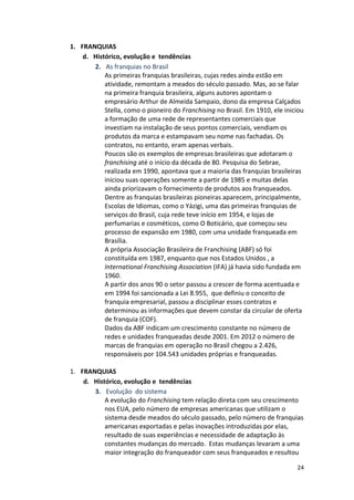 24 
1. FRANQUIAS 
d. Histórico, 
evolução 
e 
tendências 
2. As 
franquias 
no 
Brasil 
As 
primeiras 
franquias 
brasileiras, 
cujas 
redes 
ainda 
estão 
em 
atividade, 
remontam 
a 
meados 
do 
século 
passado. 
Mas, 
ao 
se 
falar 
na 
primeira 
franquia 
brasileira, 
alguns 
autores 
apontam 
o 
empresário 
Arthur 
de 
Almeida 
Sampaio, 
dono 
da 
empresa 
Calçados 
Stella, 
como 
o 
pioneiro 
do 
Franchising 
no 
Brasil. 
Em 
1910, 
ele 
iniciou 
a 
formação 
de 
uma 
rede 
de 
representantes 
comerciais 
que 
investiam 
na 
instalação 
de 
seus 
pontos 
comerciais, 
vendiam 
os 
produtos 
da 
marca 
e 
estampavam 
seu 
nome 
nas 
fachadas. 
Os 
contratos, 
no 
entanto, 
eram 
apenas 
verbais. 
Poucos 
são 
os 
exemplos 
de 
empresas 
brasileiras 
que 
adotaram 
o 
franchising 
até 
o 
início 
da 
década 
de 
80. 
Pesquisa 
do 
Sebrae, 
realizada 
em 
1990, 
apontava 
que 
a 
maioria 
das 
franquias 
brasileiras 
iniciou 
suas 
operações 
somente 
a 
partir 
de 
1985 
e 
muitas 
delas 
ainda 
priorizavam 
o 
fornecimento 
de 
produtos 
aos 
franqueados. 
Dentre 
as 
franquias 
brasileiras 
pioneiras 
aparecem, 
principalmente, 
Escolas 
de 
Idiomas, 
como 
o 
Yázigi, 
uma 
das 
primeiras 
franquias 
de 
serviços 
do 
Brasil, 
cuja 
rede 
teve 
início 
em 
1954, 
e 
lojas 
de 
perfumarias 
e 
cosméticos, 
como 
O 
Boticário, 
que 
começou 
seu 
processo 
de 
expansão 
em 
1980, 
com 
uma 
unidade 
franqueada 
em 
Brasília. 
A 
própria 
Associação 
Brasileira 
de 
Franchising 
(ABF) 
só 
foi 
constituída 
em 
1987, 
enquanto 
que 
nos 
Estados 
Unidos 
, 
a 
International 
Franchising 
Association 
(IFA) 
já 
havia 
sido 
fundada 
em 
1960. 
A 
partir 
dos 
anos 
90 
o 
setor 
passou 
a 
crescer 
de 
forma 
acentuada 
e 
em 
1994 
foi 
sancionada 
a 
Lei 
8.955, 
que 
definiu 
o 
conceito 
de 
franquia 
empresarial, 
passou 
a 
disciplinar 
esses 
contratos 
e 
determinou 
as 
informações 
que 
devem 
constar 
da 
circular 
de 
oferta 
de 
franquia 
(COF). 
Dados 
da 
ABF 
indicam 
um 
crescimento 
constante 
no 
número 
de 
redes 
e 
unidades 
franqueadas 
desde 
2001. 
Em 
2012 
o 
número 
de 
marcas 
de 
franquias 
em 
operação 
no 
Brasil 
chegou 
a 
2.426, 
responsáveis 
por 
104.543 
unidades 
próprias 
e 
franqueadas. 
1. FRANQUIAS 
d. Histórico, 
evolução 
e 
tendências 
3. Evolução 
do 
sistema 
A 
evolução 
do 
Franchising 
tem 
relação 
direta 
com 
seu 
crescimento 
nos 
EUA, 
pelo 
número 
de 
empresas 
americanas 
que 
utilizam 
o 
sistema 
desde 
meados 
do 
século 
passado, 
pelo 
número 
de 
franquias 
americanas 
exportadas 
e 
pelas 
inovações 
introduzidas 
por 
elas, 
resultado 
de 
suas 
experiências 
e 
necessidade 
de 
adaptação 
às 
constantes 
mudanças 
do 
mercado. 
Estas 
mudanças 
levaram 
a 
uma 
maior 
integração 
do 
franqueador 
com 
seus 
franqueados 
e 
resultou 
 