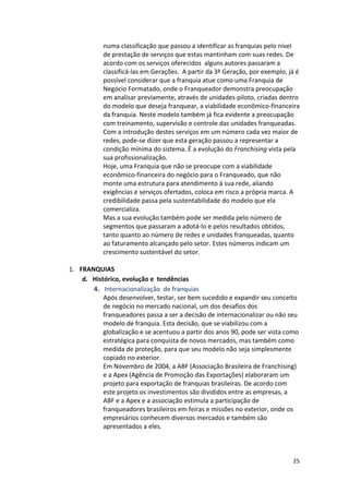 numa 
classificação 
que 
passou 
a 
identificar 
as 
franquias 
pelo 
nível 
de 
prestação 
de 
serviços 
que 
estas 
mantinham 
com 
suas 
redes. 
De 
acordo 
com 
os 
serviços 
oferecidos 
alguns 
autores 
passaram 
a 
classificá-­‐las 
em 
Gerações. 
A 
partir 
da 
3ª 
Geração, 
por 
exemplo, 
já 
é 
possível 
considerar 
que 
a 
franquia 
atue 
como 
uma 
Franquia 
de 
Negócio 
Formatado, 
onde 
o 
Franqueador 
demonstra 
preocupação 
em 
analisar 
previamente, 
através 
de 
unidades-­‐piloto, 
criadas 
dentro 
do 
modelo 
que 
deseja 
franquear, 
a 
viabilidade 
econômico-­‐financeira 
da 
franquia. 
Neste 
modelo 
também 
já 
fica 
evidente 
a 
preocupação 
com 
treinamento, 
supervisão 
e 
controle 
das 
unidades 
franqueadas. 
Com 
a 
introdução 
destes 
serviços 
em 
um 
número 
cada 
vez 
maior 
de 
redes, 
pode-­‐se 
dizer 
que 
esta 
geração 
passou 
a 
representar 
a 
condição 
mínima 
do 
sistema. 
É 
a 
evolução 
do 
25 
Franchising 
vista 
pela 
sua 
profissionalização. 
Hoje, 
uma 
Franquia 
que 
não 
se 
preocupe 
com 
a 
viabilidade 
econômico-­‐financeira 
do 
negócio 
para 
o 
Franqueado, 
que 
não 
monte 
uma 
estrutura 
para 
atendimento 
à 
sua 
rede, 
aliando 
exigências 
e 
serviços 
ofertados, 
coloca 
em 
risco 
a 
própria 
marca. 
A 
credibilidade 
passa 
pela 
sustentabilidade 
do 
modelo 
que 
ela 
comercializa. 
Mas 
a 
sua 
evolução 
também 
pode 
ser 
medida 
pelo 
número 
de 
segmentos 
que 
passaram 
a 
adotá-­‐lo 
e 
pelos 
resultados 
obtidos, 
tanto 
quanto 
ao 
número 
de 
redes 
e 
unidades 
franqueadas, 
quanto 
ao 
faturamento 
alcançado 
pelo 
setor. 
Estes 
números 
indicam 
um 
crescimento 
sustentável 
do 
setor. 
1. FRANQUIAS 
d. Histórico, 
evolução 
e 
tendências 
4. Internacionalização 
de 
franquias 
Após 
desenvolver, 
testar, 
ser 
bem 
sucedido 
e 
expandir 
seu 
conceito 
de 
negócio 
no 
mercado 
nacional, 
um 
dos 
desafios 
dos 
franqueadores 
passa 
a 
ser 
a 
decisão 
de 
internacionalizar 
ou 
não 
seu 
modelo 
de 
franquia. 
Esta 
decisão, 
que 
se 
viabilizou 
com 
a 
globalização 
e 
se 
acentuou 
a 
partir 
dos 
anos 
90, 
pode 
ser 
vista 
como 
estratégica 
para 
conquista 
de 
novos 
mercados, 
mas 
também 
como 
medida 
de 
proteção, 
para 
que 
seu 
modelo 
não 
seja 
simplesmente 
copiado 
no 
exterior. 
Em 
Novembro 
de 
2004, 
a 
ABF 
(Associação 
Brasileira 
de 
Franchising) 
e 
a 
Apex 
(Agência 
de 
Promoção 
das 
Exportações) 
elaboraram 
um 
projeto 
para 
exportação 
de 
franquias 
brasileiras. 
De 
acordo 
com 
este 
projeto 
os 
investimentos 
são 
divididos 
entre 
as 
empresas, 
a 
ABF 
e 
a 
Apex 
e 
a 
associação 
estimula 
a 
participação 
de 
franqueadores 
brasileiros 
em 
feiras 
e 
missões 
no 
exterior, 
onde 
os 
empresários 
conhecem 
diversos 
mercados 
e 
também 
são 
apresentados 
a 
eles. 
 