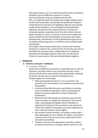 Este 
projeto 
passou 
a 
ser 
um 
importante 
estímulo 
para 
as 
franquias 
brasileiras, 
que 
em 
2000 
tinha 
somente 
15 
marcas 
internacionalizadas 
e 
hoje 
já 
contabiliza 
mais 
de 
100. 
Mas, 
se 
a 
expansão 
dentro 
do 
próprio 
país 
já 
exige 
cuidados 
para 
a 
escolha 
dos 
franqueados, 
manutenção 
dos 
padrões 
da 
franquia 
e 
cumprimento 
dos 
contratos 
e 
da 
legislação, 
além 
de 
uma 
acertada 
escolha 
de 
fornecedores 
e 
uma 
estratégia 
de 
distribuição 
bem 
elaborada, 
obviamente 
estes 
aspectos 
tornam-­‐se 
ainda 
mais 
complexos 
quando 
a 
expansão 
ocorre 
fora 
do 
território 
nacional. 
Apesar 
de 
todos 
os 
riscos, 
é 
crescente 
o 
número 
de 
franquias 
que 
aceita 
o 
desafio 
da 
internacionalização, 
um 
processo 
que 
requer 
planejamento, 
investimento 
e 
muito 
profissionalismo 
para 
que 
os 
resultados 
positivos 
apareçam 
e 
as 
melhores 
oportunidades 
sejam 
aproveitadas. 
Como 
alguns 
dos 
principais 
pontos 
para 
o 
sucesso 
das 
franquias 
brasileiras 
no 
exterior 
são 
o 
conhecimento 
do 
mercado, 
da 
cultura 
e 
dos 
hábitos 
de 
consumo 
locais, 
a 
elaboração 
de 
um 
cuidadoso 
planejamento 
estratégico 
pode 
ser 
visto 
como 
um 
dos 
fatores 
críticos 
de 
sucesso 
para 
a 
internacionalização 
destes 
negócios. 
26 
1. FRANQUIAS 
d. Histórico, 
evolução 
e 
tendências 
5. Principais 
tendências 
Muitas 
são 
as 
tendências 
que 
podem 
ser 
apontadas 
para 
o 
setor 
de 
franquias. 
Uma 
delas 
refere-­‐se 
ao 
crescimento 
do 
setor, 
muito 
acima 
do 
PIB 
(Produto 
Interno 
Bruto). 
Este 
desempenho, 
verificado 
há 
mais 
de 
10 
anos, 
deve 
se 
manter 
nos 
próximos 
anos. 
Também 
podem 
ser 
enumeradas: 
• Maior 
participação 
das 
classes 
C 
e 
D 
na 
economia, 
não 
somente 
como 
consumidores, 
mas 
também 
como 
potenciais 
franqueados; 
• Crescimento 
das 
Microfranquias, 
que 
devido 
ao 
seu 
baixo 
custo 
e 
facilidade 
de 
operação, 
atraem 
a 
participação 
de 
pessoas 
com 
pouca 
experiência 
ou 
baixo 
capital 
para 
investimento. 
• Movimento 
de 
interiorização 
das 
franquias, 
que 
buscarão 
novos 
mercados 
nas 
cidades 
de 
médio 
porte. 
Pela 
mesma 
razão, 
a 
participação 
das 
Regiões 
Norte 
e 
Nordeste 
no 
segmento 
de 
franquias 
tende 
a 
aumentar, 
quer 
quanto 
ao 
número 
de 
unidades 
franqueadas, 
quer 
pelo 
surgimento 
de 
novas 
redes 
de 
franquias 
nessas 
regiões. 
• Para 
atuarem 
nestes 
mercados, 
as 
franquias 
continuarão 
a 
fazer 
adequações 
em 
seus 
modelos 
de 
negócio. 
Uma 
delas 
é 
a 
parceria 
entre 
duas 
ou 
mais 
marcas, 
operando 
de 
forma 
associada 
(co-­‐branding). 
• Também 
como 
forma 
de 
adequação 
às 
questões 
relativas 
aos 
pontos 
comerciais, 
as 
franquias 
devem 
manter 
ou 
criar 
 