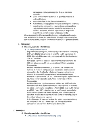 27 
franquias 
de 
miniunidades 
dentro 
de 
seus 
planos 
de 
expansão; 
• Maior 
conhecimento 
e 
atenção 
às 
questões 
relativas 
à 
sustentabilidade; 
• Internacionalização 
das 
franquias 
brasileiras; 
• Aumento 
da 
participação 
de 
franquias 
estrangeiras 
no 
Brasil; 
• Investimentos 
estrangeiros 
e 
aumento 
da 
participação 
de 
capital 
privado 
em 
franquias 
brasileiras, 
inclusive 
com 
a 
abertura 
de 
capital, 
atraindo 
a 
participação 
de 
grandes 
investidores, 
como 
bancos 
e 
fundos 
de 
pensão. 
Algumas 
destas 
tendências 
exigirão 
atenção 
redobrada 
das 
franquias 
que, 
associadas 
às 
alterações 
no 
ambiente 
de 
negócios 
e 
nas 
relações 
com 
os 
franqueados, 
exigirão 
constantes 
mudanças 
na 
gestão 
das 
redes. 
1. FRANQUIAS 
d. Histórico, 
evolução 
e 
tendências 
6. As 
franquias 
em 
números 
Segundo 
dados 
divulgados 
pela 
Associação 
Brasileira 
de 
Franchising 
(ABF), 
em 
2012 
o 
faturamento 
do 
setor 
foi 
16,2% 
superior 
ao 
de 
2011. 
São 
mais 
395 
novas 
redes, 
chegando 
a 
2.426 
distribuídas 
em 
104.543 
unidades. 
Para 
2013, 
a 
previsão 
é 
de 
que 
o 
setor 
tenha 
um 
crescimento 
de 
16% 
em 
faturamento, 
9% 
em 
novas 
redes 
e 
11% 
em 
unidades 
franqueadas. 
Embora 
ainda 
de 
forma 
tímida, 
já 
se 
verifica 
um 
aumento 
no 
número 
de 
redes 
de 
franquias 
cujas 
sedes 
estão 
localizadas 
em 
cidades 
fora 
das 
Regiões 
Sul 
e 
Sudeste. 
Houve 
crescimento 
no 
número 
de 
unidades 
franqueadas 
abertas 
nas 
Regiões 
Norte, 
Nordeste 
e 
Centro 
Oeste. 
Em 
2012 
estas 
três 
Regiões 
representaram 
12,4% 
do 
número 
de 
redes 
e 
26,7% 
do 
número 
de 
unidades 
franqueadas. 
As 
Microfranquias, 
cujo 
investimento 
inicial 
é 
até 
R$ 
80 
mil 
reais, 
representaram 
4,4% 
do 
faturamento 
do 
setor. 
Quanto 
ao 
número 
de 
redes, 
ocorreu 
uma 
redução 
de 
17% 
em 
2011, 
para 
15,2% 
marcas 
em 
2012. 
Para 
a 
ABF, 
esta 
diferença 
se 
justifica 
pela 
acomodação 
quanto 
ao 
surgimento 
de 
novos 
negócios, 
mas 
também 
porque 
deixaram 
de 
considerar 
algumas 
marcas 
como 
Microfranquias 
por 
terem 
tido 
faturamento 
superior. 
O 
Brasil 
ocupa 
o 
3º 
lugar 
no 
ranking 
dos 
países 
com 
maior 
número 
de 
franquias, 
e 
em 
2012 
a 
ABF 
Expo 
São 
Paulo 
passou 
a 
ser 
considerada 
a 
maior 
feira 
de 
Franquias 
do 
mundo. 
1. FRANQUIAS 
d. Histórico, 
evolução 
e 
tendências 
7. A 
Associação 
Brasileira 
de 
Franchising 
(ABF) 
 