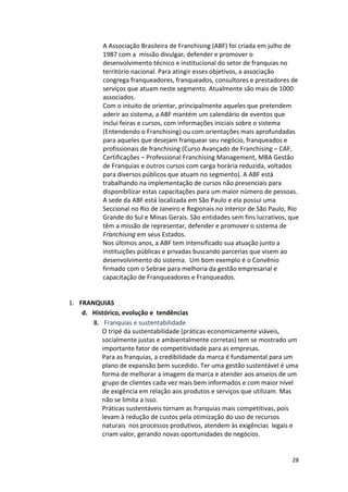 A 
Associação 
Brasileira 
de 
Franchising 
(ABF) 
foi 
criada 
em 
julho 
de 
1987 
com 
a 
missão 
divulgar, 
defender 
e 
promover 
o 
desenvolvimento 
técnico 
e 
institucional 
do 
setor 
de 
franquias 
no 
território 
nacional. 
Para 
atingir 
esses 
objetivos, 
a 
associação 
congrega 
franqueadores, 
franqueados, 
consultores 
e 
prestadores 
de 
serviços 
que 
atuam 
neste 
segmento. 
Atualmente 
são 
mais 
de 
1000 
associados. 
Com 
o 
intuito 
de 
orientar, 
principalmente 
aqueles 
que 
pretendem 
aderir 
ao 
sistema, 
a 
ABF 
mantém 
um 
calendário 
de 
eventos 
que 
inclui 
feiras 
e 
cursos, 
com 
informações 
iniciais 
sobre 
o 
sistema 
(Entendendo 
o 
Franchising) 
ou 
com 
orientações 
mais 
aprofundadas 
para 
aqueles 
que 
desejam 
franquear 
seu 
negócio, 
franqueados 
e 
profissionais 
de 
franchising 
(Curso 
Avançado 
de 
Franchising 
– 
CAF, 
Certificações 
– 
Professional 
Franchising 
Management, 
MBA 
Gestão 
de 
Franquias 
e 
outros 
cursos 
com 
carga 
horária 
reduzida, 
voltados 
para 
diversos 
públicos 
que 
atuam 
no 
segmento). 
A 
ABF 
está 
trabalhando 
na 
implementação 
de 
cursos 
não 
presenciais 
para 
disponibilizar 
estas 
capacitações 
para 
um 
maior 
número 
de 
pessoas. 
A 
sede 
da 
ABF 
está 
localizada 
em 
São 
Paulo 
e 
ela 
possui 
uma 
Seccional 
no 
Rio 
de 
Janeiro 
e 
Regionais 
no 
interior 
de 
São 
Paulo, 
Rio 
Grande 
do 
Sul 
e 
Minas 
Gerais. 
São 
entidades 
sem 
fins 
lucrativos, 
que 
têm 
a 
missão 
de 
representar, 
defender 
e 
promover 
o 
sistema 
de 
Franchising 
28 
em 
seus 
Estados. 
Nos 
últimos 
anos, 
a 
ABF 
tem 
intensificado 
sua 
atuação 
junto 
a 
instituições 
públicas 
e 
privadas 
buscando 
parcerias 
que 
visem 
ao 
desenvolvimento 
do 
sistema. 
Um 
bom 
exemplo 
é 
o 
Convênio 
firmado 
com 
o 
Sebrae 
para 
melhoria 
da 
gestão 
empresarial 
e 
capacitação 
de 
Franqueadores 
e 
Franqueados. 
1. FRANQUIAS 
d. Histórico, 
evolução 
e 
tendências 
8. Franquias 
e 
sustentabilidade 
O 
tripé 
da 
sustentabilidade 
(práticas 
economicamente 
viáveis, 
socialmente 
justas 
e 
ambientalmente 
corretas) 
tem 
se 
mostrado 
um 
importante 
fator 
de 
competitividade 
para 
as 
empresas. 
Para 
as 
franquias, 
a 
credibilidade 
da 
marca 
é 
fundamental 
para 
um 
plano 
de 
expansão 
bem 
sucedido. 
Ter 
uma 
gestão 
sustentável 
é 
uma 
forma 
de 
melhorar 
a 
imagem 
da 
marca 
e 
atender 
aos 
anseios 
de 
um 
grupo 
de 
clientes 
cada 
vez 
mais 
bem 
informados 
e 
com 
maior 
nível 
de 
exigência 
em 
relação 
aos 
produtos 
e 
serviços 
que 
utilizam. 
Mas 
não 
se 
limita 
a 
isso. 
Práticas 
sustentáveis 
tornam 
as 
franquias 
mais 
competitivas, 
pois 
levam 
à 
redução 
de 
custos 
pela 
otimização 
do 
uso 
de 
recursos 
naturais 
nos 
processos 
produtivos, 
atendem 
às 
exigências 
legais 
e 
criam 
valor, 
gerando 
novas 
oportunidades 
de 
negócios. 
 