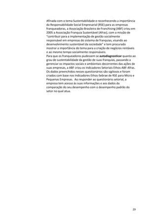 Afinada 
com 
o 
tema 
Sustentabilidade 
e 
reconhecendo 
a 
importância 
da 
Responsabilidade 
Social 
Empresarial 
(RSE) 
para 
as 
empresas 
franqueadoras, 
a 
Associação 
Brasileira 
de 
Franchising 
(ABF) 
criou 
em 
2005 
a 
Associação 
Franquia 
Sustentável 
(Afras), 
com 
a 
missão 
de 
“contribuir 
para 
a 
implementação 
de 
gestão 
socialmente 
responsável 
em 
empresas 
do 
sistema 
de 
franquias, 
visando 
ao 
desenvolvimento 
sustentável 
da 
sociedade” 
e 
tem 
procurado 
mostrar 
a 
importância 
do 
tema 
para 
a 
criação 
de 
negócios 
rentáveis 
e 
ao 
mesmo 
tempo 
socialmente 
responsáveis. 
Para 
que 
os 
franqueadores 
pudessem 
se 
29 
autodiagnosticar 
quanto 
ao 
grau 
de 
sustentabilidade 
da 
gestão 
de 
suas 
franquias, 
passando 
a 
gerenciar 
os 
impactos 
sociais 
e 
ambientais 
decorrentes 
das 
ações 
de 
suas 
empresas, 
a 
ABF 
criou 
os 
Indicadores 
Setoriais 
Ethos-­‐ABF-­‐Afras. 
Os 
dados 
preenchidos 
nesses 
questionários 
são 
sigilosos 
e 
foram 
criados 
com 
base 
nos 
Indicadores 
Ethos-­‐Sebrae 
de 
RSE 
para 
Micro 
e 
Pequenas 
Empresas. 
Ao 
responder 
ao 
questionário 
setorial, 
a 
empresa 
tem 
acesso 
às 
suas 
informações 
e 
aos 
dados 
da 
comparação 
do 
seu 
desempenho 
com 
o 
desempenho 
padrão 
do 
setor 
no 
qual 
atua. 
 