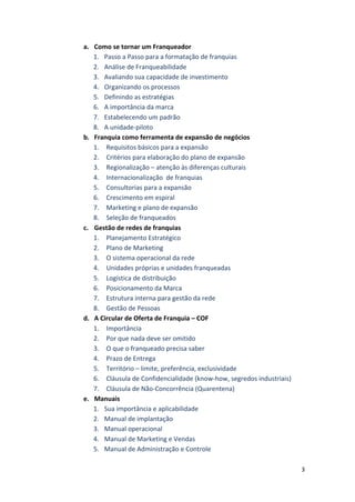 3 
a. Como 
se 
tornar 
um 
Franqueador 
1. Passo 
a 
Passo 
para 
a 
formatação 
de 
franquias 
2. Análise 
de 
Franqueabilidade 
3. Avaliando 
sua 
capacidade 
de 
investimento 
4. Organizando 
os 
processos 
5. Definindo 
as 
estratégias 
6. A 
importância 
da 
marca 
7. Estabelecendo 
um 
padrão 
8. A 
unidade-­‐piloto 
b. Franquia 
como 
ferramenta 
de 
expansão 
de 
negócios 
1. Requisitos 
básicos 
para 
a 
expansão 
2. Critérios 
para 
elaboração 
do 
plano 
de 
expansão 
3. Regionalização 
– 
atenção 
às 
diferenças 
culturais 
4. Internacionalização 
de 
franquias 
5. Consultorias 
para 
a 
expansão 
6. Crescimento 
em 
espiral 
7. Marketing 
e 
plano 
de 
expansão 
8. Seleção 
de 
franqueados 
c. Gestão 
de 
redes 
de 
franquias 
1. Planejamento 
Estratégico 
2. Plano 
de 
Marketing 
3. O 
sistema 
operacional 
da 
rede 
4. Unidades 
próprias 
e 
unidades 
franqueadas 
5. Logística 
de 
distribuição 
6. Posicionamento 
da 
Marca 
7. Estrutura 
interna 
para 
gestão 
da 
rede 
8. Gestão 
de 
Pessoas 
d. A 
Circular 
de 
Oferta 
de 
Franquia 
– 
COF 
1. Importância 
2. Por 
que 
nada 
deve 
ser 
omitido 
3. O 
que 
o 
franqueado 
precisa 
saber 
4. Prazo 
de 
Entrega 
5. Território 
– 
limite, 
preferência, 
exclusividade 
6. Cláusula 
de 
Confidencialidade 
(know-­‐how, 
segredos 
industriais) 
7. Cláusula 
de 
Não-­‐Concorrência 
(Quarentena) 
e. Manuais 
1. Sua 
importância 
e 
aplicabilidade 
2. Manual 
de 
implantação 
3. Manual 
operacional 
4. Manual 
de 
Marketing 
e 
Vendas 
5. Manual 
de 
Administração 
e 
Controle 
 