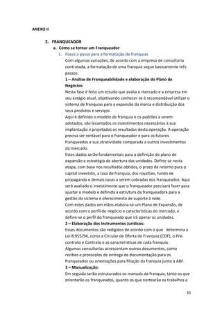 30 
ANEXO 
II 
2. FRANQUEADOR 
a. Como 
se 
tornar 
um 
Franqueador 
1. Passo 
a 
passo 
para 
a 
formatação 
de 
franquias 
Com 
algumas 
variações, 
de 
acordo 
com 
a 
empresa 
de 
consultoria 
contratada, 
a 
formatação 
de 
uma 
franquia 
segue 
basicamente 
três 
passos: 
1 
– 
Análise 
de 
Franqueabilidade 
e 
elaboração 
do 
Plano 
de 
Negócios: 
Nesta 
fase 
é 
feito 
um 
estudo 
que 
avalia 
o 
mercado 
e 
a 
empresa 
em 
seu 
estágio 
atual, 
objetivando 
conhecer 
se 
é 
recomendável 
utilizar 
o 
sistema 
de 
franquias 
para 
a 
expansão 
da 
marca 
e 
distribuição 
dos 
seus 
produtos 
e 
serviços. 
Aqui 
é 
definido 
o 
modelo 
de 
franquia 
e 
os 
padrões 
a 
serem 
adotados, 
são 
levantados 
os 
investimentos 
necessários 
à 
sua 
implantação 
e 
projetados 
os 
resultados 
desta 
operação. 
A 
operação 
precisa 
ser 
rentável 
para 
o 
franqueador 
e 
para 
os 
futuros 
franqueados 
e 
sua 
atratividade 
comparada 
a 
outros 
investimentos 
do 
mercado. 
Estes 
dados 
serão 
fundamentais 
para 
a 
definição 
do 
plano 
de 
expansão 
e 
estratégia 
de 
abertura 
das 
unidades. 
Define-­‐se 
nesta 
etapa, 
com 
base 
nos 
resultados 
obtidos, 
o 
prazo 
de 
retorno 
para 
o 
capital 
investido, 
a 
taxa 
de 
franquia, 
dos 
royalties, 
fundo 
de 
propaganda 
e 
demais 
taxas 
a 
serem 
cobradas 
dos 
franqueados. 
Aqui 
será 
avaliado 
o 
investimento 
que 
o 
franqueador 
precisará 
fazer 
para 
ajustar 
o 
modelo 
e 
definida 
a 
estrutura 
da 
franqueadora 
para 
a 
gestão 
do 
sistema 
e 
oferecimento 
de 
suporte 
à 
rede. 
Com 
estes 
dados 
em 
mãos 
elabora-­‐se 
um 
Plano 
de 
Expansão, 
de 
acordo 
com 
o 
perfil 
do 
negócio 
e 
características 
do 
mercado, 
e 
define-­‐se 
o 
perfil 
do 
franqueado 
que 
irá 
operar 
as 
unidades. 
2 
– 
Elaboração 
dos 
Instrumentos 
Jurídicos: 
Esses 
documentos 
são 
redigidos 
de 
acordo 
com 
o 
que 
determina 
a 
Lei 
8.955/94, 
como 
a 
Circular 
de 
Oferta 
de 
Franquia 
(COF), 
o 
Pré-­‐ 
contrato 
e 
Contrato 
e 
as 
características 
de 
cada 
franquia. 
Algumas 
consultorias 
acrescentam 
outros 
documentos, 
como 
recibos 
e 
protocolos 
de 
entrega 
de 
documentação 
para 
os 
franqueados 
ou 
orientações 
para 
filiação 
da 
franquia 
junto 
à 
ABF. 
3 
– 
Manualização: 
Em 
seguida 
serão 
estruturados 
os 
manuais 
da 
franquia, 
tanto 
os 
que 
orientarão 
os 
franqueados, 
quanto 
os 
que 
nortearão 
os 
trabalhos 
a 
 