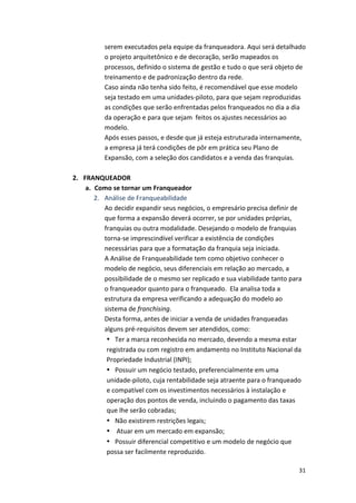serem 
executados 
pela 
equipe 
da 
franqueadora. 
Aqui 
será 
detalhado 
o 
projeto 
arquitetônico 
e 
de 
decoração, 
serão 
mapeados 
os 
processos, 
definido 
o 
sistema 
de 
gestão 
e 
tudo 
o 
que 
será 
objeto 
de 
treinamento 
e 
de 
padronização 
dentro 
da 
rede. 
Caso 
ainda 
não 
tenha 
sido 
feito, 
é 
recomendável 
que 
esse 
modelo 
seja 
testado 
em 
uma 
unidades-­‐piloto, 
para 
que 
sejam 
reproduzidas 
as 
condições 
que 
serão 
enfrentadas 
pelos 
franqueados 
no 
dia 
a 
dia 
da 
operação 
e 
para 
que 
sejam 
feitos 
os 
ajustes 
necessários 
ao 
modelo. 
Após 
esses 
passos, 
e 
desde 
que 
já 
esteja 
estruturada 
internamente, 
a 
empresa 
já 
terá 
condições 
de 
pôr 
em 
prática 
seu 
Plano 
de 
Expansão, 
com 
a 
seleção 
dos 
candidatos 
e 
a 
venda 
das 
franquias. 
31 
2. FRANQUEADOR 
a. Como 
se 
tornar 
um 
Franqueador 
2. Análise 
de 
Franqueabilidade 
Ao 
decidir 
expandir 
seus 
negócios, 
o 
empresário 
precisa 
definir 
de 
que 
forma 
a 
expansão 
deverá 
ocorrer, 
se 
por 
unidades 
próprias, 
franquias 
ou 
outra 
modalidade. 
Desejando 
o 
modelo 
de 
franquias 
torna-­‐se 
imprescindível 
verificar 
a 
existência 
de 
condições 
necessárias 
para 
que 
a 
formatação 
da 
franquia 
seja 
iniciada. 
A 
Análise 
de 
Franqueabilidade 
tem 
como 
objetivo 
conhecer 
o 
modelo 
de 
negócio, 
seus 
diferenciais 
em 
relação 
ao 
mercado, 
a 
possibilidade 
de 
o 
mesmo 
ser 
replicado 
e 
sua 
viabilidade 
tanto 
para 
o 
franqueador 
quanto 
para 
o 
franqueado. 
Ela 
analisa 
toda 
a 
estrutura 
da 
empresa 
verificando 
a 
adequação 
do 
modelo 
ao 
sistema 
de 
franchising. 
Desta 
forma, 
antes 
de 
iniciar 
a 
venda 
de 
unidades 
franqueadas 
alguns 
pré-­‐requisitos 
devem 
ser 
atendidos, 
como: 
• Ter 
a 
marca 
reconhecida 
no 
mercado, 
devendo 
a 
mesma 
estar 
registrada 
ou 
com 
registro 
em 
andamento 
no 
Instituto 
Nacional 
da 
Propriedade 
Industrial 
(INPI); 
• Possuir 
um 
negócio 
testado, 
preferencialmente 
em 
uma 
unidade-­‐piloto, 
cuja 
rentabilidade 
seja 
atraente 
para 
o 
franqueado 
e 
compatível 
com 
os 
investimentos 
necessários 
à 
instalação 
e 
operação 
dos 
pontos 
de 
venda, 
incluindo 
o 
pagamento 
das 
taxas 
que 
lhe 
serão 
cobradas; 
• Não 
existirem 
restrições 
legais; 
• 
Atuar 
em 
um 
mercado 
em 
expansão; 
• Possuir 
diferencial 
competitivo 
e 
um 
modelo 
de 
negócio 
que 
possa 
ser 
facilmente 
reproduzido. 
 