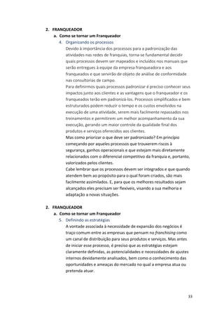 33 
2. FRANQUEADOR 
a. Como 
se 
tornar 
um 
Franqueador 
4. Organizando 
os 
processos 
Devido 
à 
importância 
dos 
processos 
para 
a 
padronização 
das 
atividades 
nas 
redes 
de 
franquias, 
torna-­‐se 
fundamental 
decidir 
quais 
processos 
devem 
ser 
mapeados 
e 
incluídos 
nos 
manuais 
que 
serão 
entregues 
à 
equipe 
da 
empresa 
franqueadora 
e 
aos 
franqueados 
e 
que 
servirão 
de 
objeto 
de 
análise 
de 
conformidade 
nas 
consultorias 
de 
campo. 
Para 
definirmos 
quais 
processos 
padronizar 
é 
preciso 
conhecer 
seus 
impactos 
junto 
aos 
clientes 
e 
as 
vantagens 
que 
o 
franqueador 
e 
os 
franqueados 
terão 
em 
padronizá-­‐los. 
Processos 
simplificados 
e 
bem 
estruturados 
podem 
reduzir 
o 
tempo 
e 
os 
custos 
envolvidos 
na 
execução 
de 
uma 
atividade, 
serem 
mais 
facilmente 
repassados 
nos 
treinamentos 
e 
permitirem 
um 
melhor 
acompanhamento 
da 
sua 
execução, 
gerando 
um 
maior 
controle 
da 
qualidade 
final 
dos 
produtos 
e 
serviços 
oferecidos 
aos 
clientes. 
Mas 
como 
priorizar 
o 
que 
deve 
ser 
padronizado? 
Em 
princípio 
começando 
por 
aqueles 
processos 
que 
trouxerem 
riscos 
à 
segurança, 
ganhos 
operacionais 
e 
que 
estejam 
mais 
diretamente 
relacionados 
com 
o 
diferencial 
competitivo 
da 
franquia 
e, 
portanto, 
valorizados 
pelos 
clientes. 
Cabe 
lembrar 
que 
os 
processos 
devem 
ser 
integrados 
e 
que 
quando 
atendem 
bem 
ao 
propósito 
para 
o 
qual 
foram 
criados, 
são 
mais 
facilmente 
assimilados. 
E, 
para 
que 
os 
melhores 
resultados 
sejam 
alcançados 
eles 
precisam 
ser 
flexíveis, 
visando 
a 
sua 
melhoria 
e 
adaptação 
a 
novas 
situações. 
2. FRANQUEADOR 
a. Como 
se 
tornar 
um 
Franqueador 
5. Definindo 
as 
estratégias 
A 
vontade 
associada 
à 
necessidade 
de 
expansão 
dos 
negócios 
é 
traço 
comum 
entre 
as 
empresas 
que 
pensam 
no 
franchising 
como 
um 
canal 
de 
distribuição 
para 
seus 
produtos 
e 
serviços. 
Mas 
antes 
de 
iniciar 
esse 
processo, 
é 
preciso 
que 
as 
estratégias 
estejam 
claramente 
definidas, 
as 
potencialidades 
e 
necessidades 
de 
ajustes 
internos 
devidamente 
analisados, 
bem 
como 
o 
conhecimento 
das 
oportunidades 
e 
ameaças 
do 
mercado 
no 
qual 
a 
empresa 
atua 
ou 
pretenda 
atuar. 
 