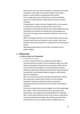 Ao 
pensar 
em 
criar 
uma 
rede 
de 
franquias 
o 
empresário 
precisa 
não 
só 
conhecer 
a 
operação 
do 
seu 
próprio 
negócio, 
como 
saber 
o 
quanto 
e 
o 
que 
é 
viável 
ser 
reproduzido 
neste 
formato. 
Ter 
um 
negócio 
de 
sucesso 
não 
garante 
os 
mesmos 
resultados 
quando 
um 
modelo 
idêntico 
é 
replicado 
por 
terceiros 
em 
outros 
mercados. 
O 
planejamento, 
embora 
não 
evite 
integralmente 
o 
risco, 
aumenta 
as 
chances 
de 
que 
ambos 
os 
negócios 
deem 
certo. 
Para 
o 
franqueador, 
que 
identificará 
sempre 
novas 
oportunidades 
para 
que 
sua 
franquia 
se 
mantenha 
no 
mercado; 
para 
o 
franqueado, 
que 
contará 
com 
inovações 
que 
o 
mantenha 
competitivo 
neste 
mesmo 
mercado. 
Definir 
estratégias 
é 
planejar, 
é 
ter 
uma 
visão 
ampla 
do 
que 
se 
quer, 
do 
que 
é 
preciso 
fazer 
para 
alcançar 
o 
que 
se 
deseja, 
saber 
como 
será 
feito, 
quanto 
será 
necessário 
e 
quando 
deverá 
ser 
colocado 
em 
prática. 
Não 
planejar 
pode 
colocar 
em 
risco 
não 
só 
a 
franquia 
como 
o 
próprio 
negócio. 
34 
2. FRANQUEADOR 
a. Como 
se 
tornar 
um 
Franqueador 
6. A 
importância 
da 
marca 
A 
marca 
é 
capaz 
de 
alavancar 
os 
negócios 
quando 
existe 
o 
reconhecimento 
do 
mercado 
e 
dos 
consumidores 
sobre 
o 
seu 
valor. 
Muitos 
franqueados 
começam 
como 
consumidores. 
Muitos 
são 
os 
cases 
de 
empresas 
que 
adotaram 
o 
franchising 
após 
insistentes 
pedidos 
de 
clientes 
que 
desejavam 
representa-­‐las. 
Não 
somente 
por 
considerarem 
uma 
boa 
oportunidade 
de 
negócio, 
como 
também 
pela 
sua 
credibilidade. 
Não 
à 
toa, 
o 
primeiro 
conceito 
associado 
ao 
franchising 
é 
o 
direito 
de 
uso 
da 
marca, 
embora 
não 
se 
resuma 
a 
isso. 
Só 
se 
deseja 
representar 
aquilo 
que 
é 
digno 
de 
confiança, 
associado 
a 
expectativas 
positivas 
de 
retorno 
financeiro 
sobre 
o 
investimento 
realizado. 
Um 
bem 
tão 
valioso 
precisa 
estar 
protegido. 
Se 
um 
franqueado 
paga 
para 
utilizar 
a 
marca 
é 
correto 
pensar 
que 
o 
seu 
direito 
esteja 
resguardado, 
o 
que 
impõe 
que 
ela 
esteja 
devidamente 
registrada. 
Mas 
o 
sucesso 
não 
acontece 
por 
acaso. 
Com 
certeza 
o 
antecederam 
um 
bom 
planejamento 
estratégico 
de 
marketing, 
que 
posicionou 
corretamente 
a 
marca 
no 
mercado, 
definiu 
o 
público-­‐alvo 
a 
ser 
 