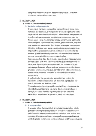 35 
atingido 
e 
elaborou 
um 
plano 
de 
comunicação 
que 
a 
tornaram 
conhecida 
e 
admirada 
no 
mercado. 
2. FRANQUEADOR 
a. Como 
se 
tornar 
um 
Franqueador 
7. Estabelecendo 
um 
padrão 
O 
sistema 
de 
franquias 
pressupõe 
a 
transferência 
de 
know-­‐how. 
Para 
que 
isso 
aconteça, 
o 
franqueador 
precisará 
organizar 
e 
testar 
os 
processos 
operacionais 
da 
empresa 
de 
forma 
que 
eles 
possam 
ser 
transformados 
em 
manuais, 
ser 
objeto 
de 
treinamento 
para 
os 
franqueados 
e 
seus 
funcionários, 
ter 
seu 
cumprimento 
facilmente 
analisado 
pelos 
supervisores 
de 
campo 
e, 
principalmente, 
naqueles 
que 
acontecem 
na 
presença 
dos 
clientes, 
serem 
percebidos 
como 
idênticos 
onde 
que 
quer 
que 
a 
experiência 
de 
consumo 
aconteça. 
Algumas 
franquias 
desenvolveram 
padrões 
de 
atendimento 
tão 
eficazes 
que 
seus 
modelos 
passaram 
a 
ser 
considerados 
cases 
de 
sucesso 
e 
reproduzidos 
por 
outras 
organizações. 
Acompanhando 
o 
dia 
a 
dia 
de 
muitas 
organizações, 
nos 
deparamos 
diversas 
vezes 
com 
duas 
situações: 
rotinas 
que 
estão 
somente 
na 
cabeça 
de 
algumas 
pessoas 
responsáveis 
por 
sua 
execução, 
ou 
rotinas 
que 
chegaram 
a 
fazer 
parte 
do 
treinamento 
prático 
de 
um 
grupo 
de 
funcionários, 
mas 
que, 
por 
não 
terem 
sido 
normatizadas, 
acabaram 
se 
perdendo 
conforme 
os 
funcionários 
iam 
sendo 
substituídos. 
A 
padronização 
é 
o 
que 
permite 
que 
se 
tenha 
a 
certeza 
de 
resultados 
semelhantes 
quando 
um 
modelo 
é 
reproduzido 
por 
outras 
pessoas 
e 
em 
diversos 
locais. 
Somando-­‐se 
atendimento, 
padrão 
arquitetônico 
e 
de 
decoração, 
identidade 
visual 
da 
marca 
e 
a 
oferta 
dos 
mesmos 
produtos 
e 
serviços, 
dá-­‐se 
ao 
cliente 
a 
segurança 
de 
que 
ele 
terá 
uma 
experiência 
semelhante 
à 
que 
ele 
já 
vivenciou 
e 
aprovou. 
2. FRANQUEADOR 
a. Como 
se 
tornar 
um 
Franqueador 
8. A 
unidade-­‐piloto 
A 
unidade-­‐piloto 
é 
uma 
unidade 
própria 
da 
franqueadora 
criada 
para 
colocar 
em 
prática 
os 
processos 
operacionais 
desenvolvidos 
pela 
franquia. 
Mesmo 
tendo 
produtos 
e 
serviços 
bem 
aceitos 
pelo 
mercado, 
é 
fundamental 
que 
a 
empresa 
franqueadora 
abra 
uma 
unidade-­‐piloto, 
exatamente 
como 
aquela 
que 
será 
franqueada, 
para 
 