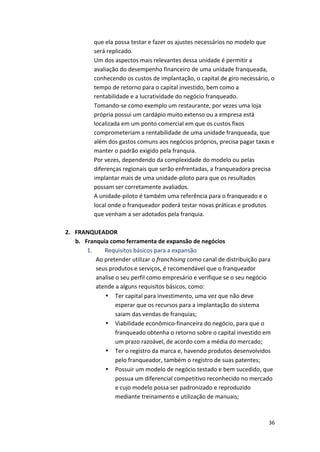 que 
ela 
possa 
testar 
e 
fazer 
os 
ajustes 
necessários 
no 
modelo 
que 
será 
replicado. 
Um 
dos 
aspectos 
mais 
relevantes 
dessa 
unidade 
é 
permitir 
a 
avaliação 
do 
desempenho 
financeiro 
de 
uma 
unidade 
franqueada, 
conhecendo 
os 
custos 
de 
implantação, 
o 
capital 
de 
giro 
necessário, 
o 
tempo 
de 
retorno 
para 
o 
capital 
investido, 
bem 
como 
a 
rentabilidade 
e 
a 
lucratividade 
do 
negócio 
franqueado. 
Tomando-­‐se 
como 
exemplo 
um 
restaurante, 
por 
vezes 
uma 
loja 
própria 
possui 
um 
cardápio 
muito 
extenso 
ou 
a 
empresa 
está 
localizada 
em 
um 
ponto 
comercial 
em 
que 
os 
custos 
fixos 
comprometeriam 
a 
rentabilidade 
de 
uma 
unidade 
franqueada, 
que 
além 
dos 
gastos 
comuns 
aos 
negócios 
próprios, 
precisa 
pagar 
taxas 
e 
manter 
o 
padrão 
exigido 
pela 
franquia. 
Por 
vezes, 
dependendo 
da 
complexidade 
do 
modelo 
ou 
pelas 
diferenças 
regionais 
que 
serão 
enfrentadas, 
a 
franqueadora 
precisa 
implantar 
mais 
de 
uma 
unidade-­‐piloto 
para 
que 
os 
resultados 
possam 
ser 
corretamente 
avaliados. 
A 
unidade-­‐piloto 
é 
também 
uma 
referência 
para 
o 
franqueado 
e 
o 
local 
onde 
o 
franqueador 
poderá 
testar 
novas 
práticas 
e 
produtos 
que 
venham 
a 
ser 
adotados 
pela 
franquia. 
36 
2. FRANQUEADOR 
b. Franquia 
como 
ferramenta 
de 
expansão 
de 
negócios 
1. 
Requisitos 
básicos 
para 
a 
expansão 
Ao 
pretender 
utilizar 
o 
franchising 
como 
canal 
de 
distribuição 
para 
seus 
produtos 
e 
serviços, 
é 
recomendável 
que 
o 
franqueador 
analise 
o 
seu 
perfil 
como 
empresário 
e 
verifique 
se 
o 
seu 
negócio 
atende 
a 
alguns 
requisitos 
básicos, 
como: 
• Ter 
capital 
para 
investimento, 
uma 
vez 
que 
não 
deve 
esperar 
que 
os 
recursos 
para 
a 
implantação 
do 
sistema 
saiam 
das 
vendas 
de 
franquias; 
• Viabilidade 
econômico-­‐financeira 
do 
negócio, 
para 
que 
o 
franqueado 
obtenha 
o 
retorno 
sobre 
o 
capital 
investido 
em 
um 
prazo 
razoável, 
de 
acordo 
com 
a 
média 
do 
mercado; 
• Ter 
o 
registro 
da 
marca 
e, 
havendo 
produtos 
desenvolvidos 
pelo 
franqueador, 
também 
o 
registro 
de 
suas 
patentes; 
• Possuir 
um 
modelo 
de 
negócio 
testado 
e 
bem 
sucedido, 
que 
possua 
um 
diferencial 
competitivo 
reconhecido 
no 
mercado 
e 
cujo 
modelo 
possa 
ser 
padronizado 
e 
reproduzido 
mediante 
treinamento 
e 
utilização 
de 
manuais; 
 