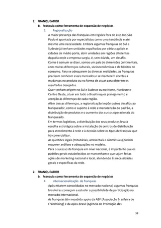 38 
2. FRANQUEADOR 
b. Franquia 
como 
ferramenta 
de 
expansão 
de 
negócios 
3. 
Regionalização 
A 
maior 
presença 
das 
franquias 
em 
regiões 
fora 
do 
eixo 
Rio-­‐São 
Paulo 
é 
apontada 
por 
especialistas 
como 
uma 
tendência 
e 
até 
mesmo 
uma 
necessidade. 
Embora 
algumas 
franquias 
do 
Sul 
e 
Sudeste 
já 
tenham 
unidades 
espalhadas 
por 
várias 
capitais 
e 
cidades 
de 
médio 
porte, 
abrir 
unidades 
em 
regiões 
diferentes 
daquela 
onde 
a 
empresa 
surgiu, 
é, 
sem 
dúvida, 
um 
desafio. 
Como 
é 
comum 
se 
dizer, 
somos 
um 
país 
de 
dimensões 
continentais, 
com 
muitas 
diferenças 
culturais, 
socioeconômicas 
e 
de 
hábitos 
de 
consumo. 
Para 
se 
adequarem 
às 
diversas 
realidades, 
as 
franquias 
precisam 
conhecer 
esses 
mercados 
e 
se 
manterem 
abertas 
a 
mudanças 
no 
produto 
ou 
na 
forma 
de 
atuar 
para 
obterem 
os 
resultados 
desejados. 
Quer 
tenham 
origem 
no 
Sul 
e 
Sudeste 
ou 
no 
Norte, 
Nordeste 
e 
Centro 
Oeste, 
atuar 
em 
todo 
o 
Brasil 
requer 
planejamento 
e 
atenção 
às 
diferenças 
de 
cada 
região. 
Além 
dessas 
diferenças, 
a 
regionalização 
impõe 
outros 
desafios 
ao 
franqueador, 
como 
o 
suporte 
à 
rede 
e 
manutenção 
do 
padrão, 
a 
distribuição 
de 
produtos 
e 
o 
aumento 
dos 
custos 
operacionais 
do 
franqueado. 
Em 
termos 
logísticos, 
a 
distribuição 
dos 
seus 
produtos 
leva 
à 
escolha 
estratégica 
sobre 
a 
instalação 
de 
centros 
de 
distribuição 
para 
atendimento 
à 
rede 
e 
à 
decisão 
sobre 
os 
tipos 
de 
franquia 
que 
irá 
comercializar. 
As 
questões 
legais 
(tributárias, 
ambientais 
e 
contratuais) 
podem 
requerer 
análises 
e 
adequações 
no 
modelo. 
Para 
o 
sucesso 
da 
franquia 
em 
nível 
nacional, 
é 
importante 
que 
os 
padrões 
gerais 
estabelecidos 
se 
mantenham 
e 
que 
sejam 
feitas 
ações 
de 
marketing 
nacional 
e 
local, 
atendendo 
às 
necessidades 
gerais 
e 
específicas 
da 
rede. 
2. FRANQUEADOR 
b. Franquia 
como 
ferramenta 
de 
expansão 
de 
negócios 
4. 
Internacionalização 
de 
franquias 
Após 
estarem 
consolidadas 
no 
mercado 
nacional, 
algumas 
franquias 
brasileiras 
começam 
a 
estudar 
a 
possibilidade 
de 
participação 
no 
mercado 
internacional. 
As 
franquias 
têm 
recebido 
apoio 
da 
ABF 
(Associação 
Brasileira 
de 
Franchising) 
e 
da 
Apex-­‐Brasil 
(Agência 
de 
Promoção 
das 
 