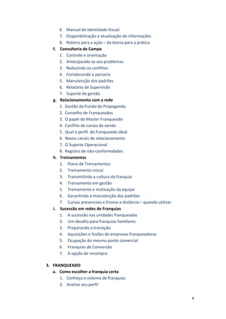 4 
6. Manual 
de 
Identidade 
Visual 
7. Disponibilização 
e 
atualização 
de 
informações 
8. Roteiro 
para 
a 
ação 
– 
da 
teoria 
para 
a 
prática 
f. Consultoria 
de 
Campo 
1. Controle 
e 
orientação 
2. Antecipando-­‐se 
aos 
problemas 
3. Reduzindo 
os 
conflitos 
4. Fortalecendo 
a 
parceria 
5. Manutenção 
dos 
padrões 
6. Relatório 
de 
Supervisão 
7. Suporte 
de 
gestão 
g. Relacionamento 
com 
a 
rede 
1. Gestão 
do 
Fundo 
de 
Propaganda 
2. Conselho 
de 
Franqueados 
3. O 
papel 
do 
Master 
Franqueado 
4. Conflito 
de 
canais 
de 
venda 
5. Qual 
o 
perfil 
do 
franqueado 
ideal 
6. Novos 
canais 
de 
relacionamento 
7. O 
Suporte 
Operacional 
8. Registro 
de 
não-­‐conformidades 
h. Treinamentos 
1. Plano 
de 
Treinamentos 
2. Treinamento 
inicial 
3. Transmitindo 
a 
cultura 
da 
franquia 
4. Treinamento 
em 
gestão 
5. Treinamento 
e 
motivação 
da 
equipe 
6. Garantindo 
a 
manutenção 
dos 
padrões 
7. Cursos 
presenciais 
e 
Ensino 
a 
distância 
– 
quando 
utilizar 
i. Sucessão 
em 
redes 
de 
Franquias 
1. A 
sucessão 
nas 
unidades 
franqueadas 
2. Um 
desafio 
para 
franquias 
familiares 
3. Preparando 
a 
transição 
4. Aquisições 
e 
fusões 
de 
empresas 
franqueadoras 
5. Ocupação 
do 
mesmo 
ponto 
comercial 
6. Franquias 
de 
Conversão 
7. A 
opção 
de 
recompra 
3. FRANQUEADO 
a. Como 
escolher 
a 
franquia 
certa 
1. Conheça 
o 
sistema 
de 
franquias 
2. Analise 
seu 
perfil 
 