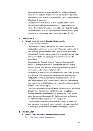A 
remuneração 
sobre 
a 
comercialização 
das 
unidades 
não 
pode 
transformar 
o 
trabalho 
do 
consultor 
em 
mero 
trabalho 
de 
venda, 
impondo 
um 
ritmo 
de 
abertura 
de 
unidades 
que 
o 
franqueador 
terá 
dificuldade 
de 
sustentar. 
Cabe 
ao 
franqueador 
analisar 
os 
prós 
e 
os 
contras 
na 
hora 
de 
decidir 
sobre 
a 
contratação 
de 
consultores 
especializados 
ou 
a 
criação 
de 
um 
departamento 
de 
expansão 
dentro 
da 
própria 
rede. 
De 
uma 
forma 
ou 
de 
outra, 
o 
planejamento 
deverá 
permitir 
que 
a 
empresa 
se 
prepare 
para 
o 
crescimento 
sustentável 
da 
rede. 
40 
2. FRANQUEADOR 
b. Franquia 
como 
ferramenta 
de 
expansão 
de 
negócios 
6. 
Crescimento 
em 
espiral 
Os 
altos 
custos 
envolvidos 
e 
o 
apoio 
que 
deverá 
ser 
dado 
aos 
franqueados 
indicam 
que 
um 
bom 
caminho 
para 
o 
crescimento 
da 
rede 
é 
aquele 
que 
acontece 
de 
forma 
gradual, 
com 
um 
número 
reduzido 
de 
franquias 
no 
primeiro 
ano 
da 
expansão 
e 
abertura 
das 
primeiras 
unidades 
em 
locais 
próximos 
à 
unidade 
própria 
do 
franqueador. 
A 
essa 
expansão 
damos 
o 
nome 
de 
“crescimento 
em 
espiral”, 
porque 
se 
prioriza 
a 
abertura 
de 
unidades 
no 
mercado 
onde 
a 
franquia 
já 
atua, 
para 
somente 
buscar 
novos 
mercados 
quando 
a 
marca 
estiver 
suficientemente 
fortalecida. 
Inicialmente, 
a 
abertura 
de 
unidades 
próximas 
pode 
trazer 
grandes 
benefícios 
para 
o 
franqueador 
e 
tranquilidade 
a 
seus 
primeiros 
franqueados. 
Torna-­‐se 
mais 
fácil 
estimar 
os 
resultados 
em 
um 
mercado 
que 
já 
se 
conhece, 
mais 
barato 
fazer 
ações 
de 
marketing 
local 
e 
aumentar 
a 
visibilidade 
da 
marca 
quando 
mais 
de 
um 
ponto 
é 
aberto 
numa 
mesma 
região. 
Estando 
as 
primeiras 
unidades 
próximas 
umas 
das 
outras 
o 
trabalho 
de 
supervisão 
é 
simplificado 
e 
a 
identificação 
e 
solução 
de 
problemas 
tende 
a 
ser 
mais 
rápida. 
A 
proximidade 
é 
uma 
grande 
aliada 
da 
manutenção 
dos 
padrões 
da 
franquia 
pela 
facilidade 
de 
acompanhamento 
das 
operações 
dos 
franqueados. 
Crescendo 
dessa 
forma 
o 
franqueador 
terá 
condições 
financeiras 
para 
planejar 
a 
conquista 
de 
novos 
mercados 
e 
tempo 
para 
definir 
as 
estratégias 
que 
melhores 
resultados 
trarão 
ao 
seu 
negócio. 
2. FRANQUEADOR 
b. Franquia 
como 
ferramenta 
de 
expansão 
de 
negócios 
7. 
Marketing 
e 
plano 
de 
expansão 
 