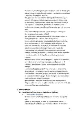 41 
O 
sistema 
de 
franchising 
tem 
se 
mostrado 
um 
canal 
de 
distribuição 
que 
permite 
uma 
expansão 
mais 
rápida 
e 
a 
um 
custo 
menor 
do 
que 
a 
verificada 
nos 
negócios 
próprios. 
Mas, 
para 
que 
esse 
crescimento 
aconteça 
da 
forma 
mais 
segura 
possível, 
além 
de 
um 
cuidadoso 
planejamento 
estratégico 
e 
da 
escolha 
de 
um 
crescimento 
em 
espiral 
que 
minimize 
os 
riscos 
de 
uma 
expansão 
desordenada, 
o 
trabalho 
de 
marketing 
será 
fundamental 
para 
a 
prospecção 
dos 
franqueados 
que 
irão 
compor 
a 
rede. 
Como 
atrair 
o 
franqueado 
com 
o 
perfil 
ideal 
para 
a 
franquia? 
Que 
canais 
de 
comunicação 
utilizar? 
Que 
ações 
significarão 
a 
melhor 
relação 
custo-­‐benefício 
para 
a 
divulgação 
da 
marca 
e 
do 
seu 
plano 
de 
expansão? 
Estas 
e 
outras 
respostas 
são 
o 
escopo 
do 
trabalho 
de 
marketing. 
O 
marketing 
cuidará 
da 
participação 
em 
feiras 
e 
eventos 
de 
franquias, 
elaboração 
e 
atualização 
de 
uma 
base 
de 
dados 
de 
cadastros 
que 
serão 
recebidos 
principalmente 
via 
site 
da 
franqueadora, 
indicação 
de 
franqueados 
ou 
preenchidos 
em 
eventos, 
assessoria 
de 
imprensa 
e 
publicação 
em 
mídias 
impressas 
e 
eletrônicas, 
além 
da 
divulgação 
nas 
unidades 
próprias 
da 
franquia. 
O 
objetivo 
de 
se 
utilizar 
o 
marketing 
para 
a 
expansão 
da 
rede 
não 
será 
o 
de 
inventar 
uma 
imagem 
de 
algo 
que 
não 
existe 
ou 
de 
maquiar 
a 
realidade 
para 
vender 
aquilo 
que 
não 
se 
pretende 
entregar. 
A 
comunicação 
do 
desejo 
de 
firmar 
parcerias, 
de 
dar 
o 
melhor 
suporte 
à 
rede 
e 
de 
estabelecer 
uma 
relação 
ganha-­‐ganha 
entre 
franqueador 
e 
franqueado, 
pode 
se 
dar 
através 
do 
marketing, 
mas 
de 
nada 
adiantará 
a 
divulgação 
dessas 
intenções 
se 
a 
realidade 
se 
mostrar 
diferente 
para 
o 
franqueado. 
O 
marketing 
é 
a 
ponte 
por 
onde 
muitos 
franqueados 
poderão 
chegar 
à 
rede, 
mas 
serão 
as 
ações 
concretas 
que 
tornarão 
a 
relação 
menos 
conflituosa 
e 
mais 
duradoura. 
2. FRANQUEADOR 
b. Franquia 
como 
ferramenta 
de 
expansão 
de 
negócios 
8. 
Seleção 
de 
franqueados 
Quer 
me 
vender 
uma 
franquia? 
Eu 
queria 
abrir 
uma 
loja 
igual 
à 
sua... 
Apesar 
de 
ser 
tentador, 
ao 
invés 
de 
simplesmente 
aceitar 
a 
proposta 
de 
um 
candidato 
que 
manifesta 
o 
desejo 
de 
abrir 
uma 
 