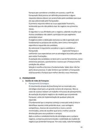 franquia 
por 
considerar 
o 
modelo 
um 
sucesso, 
o 
perfil 
do 
franqueado 
ideal 
precisa 
ser 
definido 
previamente 
e 
alguns 
requisitos 
básicos 
devem 
ser 
preenchidos 
pelo 
candidato 
para 
que 
ele 
seja 
selecionado 
pelo 
franqueador. 
O 
primeiro 
requisito 
refere-­‐se 
à 
sua 
capacidade 
financeira, 
lembrando 
que 
ele 
não 
poderá 
viver 
do 
negócio 
nos 
primeiros 
meses. 
O 
segundo 
é 
a 
sua 
afinidade 
com 
o 
negócio, 
cabendo 
ressaltar 
que 
muitos 
candidatos 
não 
sabem 
a 
princípio 
em 
que 
segmento 
pretendem 
atuar. 
A 
exigência 
sobre 
a 
dedicação 
exclusiva 
ou 
não 
à 
operação 
será 
fundamental 
no 
processo 
de 
escolha, 
bem 
como 
a 
formação 
e 
experiência 
requeridas 
do 
candidato. 
Ao 
selecionar 
é 
importante 
considerar 
o 
que 
o 
candidato 
a 
franqueado 
espera 
da 
franquia 
e 
confrontar 
suas 
expectativas 
com 
as 
estratégias 
buscadas 
pela 
rede 
para 
evitar 
frustrações. 
A 
avaliação 
dos 
candidatos 
se 
dará 
com 
o 
uso 
de 
ferramentas, 
como 
entrevistas 
pessoais, 
questionários 
e 
outras 
que 
a 
franquia 
tenha 
condições 
de 
utilizar. 
Seleção 
é 
escolha 
criteriosa 
e 
fundamentada. 
Saber 
dizer 
não 
faz 
parte 
desse 
processo. 
E 
cabe 
lembrar 
que 
também 
o 
franqueado 
está 
buscando 
a 
franquia 
que 
melhor 
atenda 
a 
seus 
interesses. 
42 
2. FRANQUEADOR 
c. Gestão 
de 
redes 
de 
franquias 
1. Planejamento 
Estratégico 
O 
crescimento 
através 
do 
franchising 
tem 
se 
mostrado 
uma 
estratégia 
viável 
para 
um 
grande 
número 
de 
empresas. 
Mas 
os 
cases 
de 
sucesso 
relatam 
um 
trabalho 
minucioso 
de 
planejamento, 
de 
avaliação 
do 
próprio 
negócio 
e 
do 
modelo 
que 
se 
pretende 
franquear, 
antes 
da 
implementação 
de 
qualquer 
plano 
de 
expansão. 
É 
fundamental 
que 
a 
empresa 
conheça 
o 
mercado 
onde 
já 
atua 
e 
identifique 
aqueles 
onde 
pretende 
atuar, 
suas 
vantagens 
competitivas, 
chances 
de 
crescimento 
e 
riscos 
a 
serem 
minimizados, 
antes 
de 
escolher 
qual 
será 
o 
melhor 
canal 
de 
distribuição 
para 
seus 
produtos 
e 
serviços. 
Após 
a 
análise 
e 
estabelecimento 
de 
estratégias 
para 
o 
próprio 
negócio, 
a 
empresa 
precisará 
estudar 
a 
viabilidade 
do 
modelo 
de 
negócio 
que 
pretende 
franquear. 
Por 
esta 
razão, 
toda 
formatação 
 