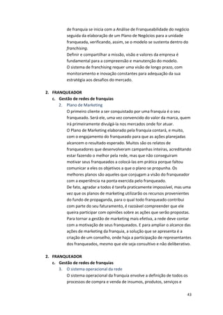 de 
franquia 
se 
inicia 
com 
a 
Análise 
de 
Franqueabilidade 
do 
negócio 
seguida 
da 
elaboração 
de 
um 
Plano 
de 
Negócios 
para 
a 
unidade 
franqueada, 
verificando, 
assim, 
se 
o 
modelo 
se 
sustenta 
dentro 
do 
franchising. 
Definir 
e 
compartilhar 
a 
missão, 
visão 
e 
valores 
da 
empresa 
é 
fundamental 
para 
a 
compreensão 
e 
manutenção 
do 
modelo. 
O 
sistema 
de 
franchising 
requer 
uma 
visão 
de 
longo 
prazo, 
com 
monitoramento 
e 
inovação 
constantes 
para 
adequação 
da 
sua 
estratégia 
aos 
desafios 
do 
mercado. 
43 
2. FRANQUEADOR 
c. Gestão 
de 
redes 
de 
franquias 
2. Plano 
de 
Marketing 
O 
primeiro 
cliente 
a 
ser 
conquistado 
por 
uma 
franquia 
é 
o 
seu 
franqueado. 
Será 
ele, 
uma 
vez 
convencido 
do 
valor 
da 
marca, 
quem 
irá 
primeiramente 
divulgá-­‐la 
nos 
mercados 
onde 
for 
atuar. 
O 
Plano 
de 
Marketing 
elaborado 
pela 
franquia 
contará, 
e 
muito, 
com 
o 
engajamento 
do 
franqueado 
para 
que 
as 
ações 
planejadas 
alcancem 
o 
resultado 
esperado. 
Muitos 
são 
os 
relatos 
de 
franqueadores 
que 
desenvolveram 
campanhas 
inteiras, 
acreditando 
estar 
fazendo 
o 
melhor 
pela 
rede, 
mas 
que 
não 
conseguiram 
motivar 
seus 
franqueados 
a 
colocá-­‐las 
em 
prática 
porque 
faltou 
comunicar 
a 
eles 
os 
objetivos 
a 
que 
o 
plano 
se 
propunha. 
Os 
melhores 
planos 
são 
aqueles 
que 
conjugam 
a 
visão 
do 
franqueador 
com 
a 
experiência 
na 
ponta 
exercida 
pelo 
franqueado. 
De 
fato, 
agradar 
a 
todos 
é 
tarefa 
praticamente 
impossível, 
mas 
uma 
vez 
que 
os 
planos 
de 
marketing 
utilizarão 
os 
recursos 
provenientes 
do 
fundo 
de 
propaganda, 
para 
o 
qual 
todo 
franqueado 
contribui 
com 
parte 
do 
seu 
faturamento, 
é 
razoável 
compreender 
que 
ele 
queira 
participar 
com 
opiniões 
sobre 
as 
ações 
que 
serão 
propostas. 
Para 
tornar 
a 
gestão 
de 
marketing 
mais 
efetiva, 
a 
rede 
deve 
contar 
com 
a 
motivação 
de 
seus 
franqueados. 
E 
para 
ampliar 
o 
alcance 
das 
ações 
de 
marketing 
da 
franquia, 
a 
solução 
que 
se 
apresenta 
é 
a 
criação 
de 
um 
conselho, 
onde 
haja 
a 
participação 
de 
representantes 
dos 
franqueados, 
mesmo 
que 
ele 
seja 
consultivo 
e 
não 
deliberativo. 
2. FRANQUEADOR 
c. Gestão 
de 
redes 
de 
franquias 
3. O 
sistema 
operacional 
da 
rede 
O 
sistema 
operacional 
da 
franquia 
envolve 
a 
definição 
de 
todos 
os 
processos 
de 
compra 
e 
venda 
de 
insumos, 
produtos, 
serviços 
e 
 