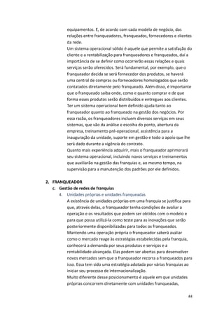 equipamentos. 
E, 
de 
acordo 
com 
cada 
modelo 
de 
negócio, 
das 
relações 
entre 
franqueadores, 
franqueados, 
fornecedores 
e 
clientes 
da 
rede. 
Um 
sistema 
operacional 
sólido 
é 
aquele 
que 
permite 
a 
satisfação 
do 
cliente 
e 
a 
rentabilização 
para 
franqueadores 
e 
franqueados, 
daí 
a 
importância 
de 
se 
definir 
como 
ocorrerão 
essas 
relações 
e 
quais 
serviços 
serão 
oferecidos. 
Será 
fundamental, 
por 
exemplo, 
que 
o 
franqueador 
decida 
se 
será 
fornecedor 
dos 
produtos, 
se 
haverá 
uma 
central 
de 
compras 
ou 
fornecedores 
homologados 
que 
serão 
contatados 
diretamente 
pelo 
franqueado. 
Além 
disso, 
é 
importante 
que 
o 
franqueado 
saiba 
onde, 
como 
e 
quanto 
comprar 
e 
de 
que 
forma 
esses 
produtos 
serão 
distribuídos 
e 
entregues 
aos 
clientes. 
Ter 
um 
sistema 
operacional 
bem 
definido 
ajuda 
tanto 
ao 
franqueador 
quanto 
ao 
franqueado 
na 
gestão 
dos 
negócios. 
Por 
essa 
razão, 
os 
franqueadores 
incluem 
diversos 
serviços 
em 
seus 
sistemas, 
que 
vão 
da 
análise 
e 
escolha 
do 
ponto, 
abertura 
da 
empresa, 
treinamento 
pré-­‐operacional, 
assistência 
para 
a 
inauguração 
da 
unidade, 
suporte 
em 
gestão 
e 
todo 
o 
apoio 
que 
lhe 
será 
dado 
durante 
a 
vigência 
do 
contrato. 
Quanto 
mais 
experiência 
adquirir, 
mais 
o 
franqueador 
aprimorará 
seu 
sistema 
operacional, 
incluindo 
novos 
serviços 
e 
treinamentos 
que 
auxiliarão 
na 
gestão 
das 
franquias 
e, 
ao 
mesmo 
tempo, 
na 
supervisão 
para 
a 
manutenção 
dos 
padrões 
por 
ele 
definidos. 
44 
2. FRANQUEADOR 
c. Gestão 
de 
redes 
de 
franquias 
4. Unidades 
próprias 
e 
unidades 
franqueadas 
A 
existência 
de 
unidades 
próprias 
em 
uma 
franquia 
se 
justifica 
para 
que, 
através 
delas, 
o 
franqueador 
tenha 
condições 
de 
avaliar 
a 
operação 
e 
os 
resultados 
que 
podem 
ser 
obtidos 
com 
o 
modelo 
e 
para 
que 
possa 
utilizá-­‐la 
como 
teste 
para 
as 
inovações 
que 
serão 
posteriormente 
disponibilizadas 
para 
todos 
os 
franqueados. 
Mantendo 
uma 
operação 
própria 
o 
franqueador 
saberá 
avaliar 
como 
o 
mercado 
reage 
às 
estratégias 
estabelecidas 
pela 
franquia, 
conhecerá 
a 
demanda 
por 
seus 
produtos 
e 
serviços 
e 
a 
rentabilidade 
alcançada. 
Elas 
podem 
ser 
abertas 
para 
desenvolver 
novos 
mercados 
sem 
que 
o 
franqueador 
recorra 
a 
franqueados 
para 
isso. 
Essa 
tem 
sido 
uma 
estratégia 
adotada 
por 
várias 
franquias 
ao 
iniciar 
seu 
processo 
de 
internacionalização. 
Muito 
diferente 
desse 
posicionamento 
é 
aquele 
em 
que 
unidades 
próprias 
concorrem 
diretamente 
com 
unidades 
franqueadas, 
 