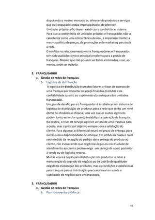 disputando 
o 
mesmo 
mercado 
ou 
oferecendo 
produtos 
e 
serviços 
que 
os 
franqueados 
estão 
impossibilitados 
de 
oferecer. 
Unidades 
próprias 
não 
devem 
existir 
para 
canibalizar 
o 
sistema. 
Para 
que 
a 
coexistência 
de 
unidades 
próprias 
e 
franqueadas 
não 
se 
caracterize 
como 
uma 
concorrência 
desleal, 
é 
imperioso 
manter 
a 
mesma 
política 
de 
preços, 
de 
promoções 
e 
de 
marketing 
para 
toda 
a 
rede. 
O 
conflito 
no 
relacionamento 
entre 
franqueadores 
e 
franqueados 
tem 
sido 
avaliado 
como 
o 
principal 
problema 
para 
a 
gestão 
de 
franquias. 
Mesmo 
que 
não 
possam 
ser 
todos 
eliminados, 
esse, 
ao 
menos, 
pode 
ser 
evitado. 
45 
2. FRANQUEADOR 
c. Gestão 
de 
redes 
de 
franquias 
5. Logística 
de 
distribuição 
A 
logística 
de 
distribuição 
é 
um 
dos 
fatores 
críticos 
de 
sucesso 
de 
uma 
franquia 
por 
impactar 
no 
preço 
final 
dos 
produtos 
e 
na 
confiabilidade 
quanto 
ao 
suprimento 
dos 
estoques 
das 
unidades 
franqueadas. 
Um 
grande 
desafio 
para 
o 
franqueador 
é 
estabelecer 
um 
sistema 
de 
logística 
de 
distribuição 
de 
produtos 
para 
a 
rede 
que 
tenha 
um 
nível 
ótimo 
de 
eficiência 
e 
eficácia, 
uma 
vez 
que 
os 
custos 
logísticos 
podem 
tanto 
estimular 
quanto 
inviabilizar 
a 
operação 
da 
franquia. 
Na 
prática, 
o 
nível 
de 
serviço 
logístico 
variará 
de 
uma 
franquia 
para 
a 
outra, 
mas 
o 
principal 
objetivo 
sempre 
será 
a 
satisfação 
do 
cliente. 
Para 
algumas 
o 
diferencial 
estará 
no 
prazo 
de 
entrega, 
para 
outras 
será 
a 
disponibilidade 
de 
estoque. 
Em 
ambos 
os 
casos 
o 
nível 
será 
medido 
da 
recepção 
do 
pedido 
até 
a 
entrega 
do 
produto 
ao 
cliente, 
não 
esquecendo 
que 
exigências 
legais 
ou 
necessidade 
de 
atendimento 
ao 
cliente 
podem 
exigir 
um 
serviço 
de 
apoio 
posterior 
à 
venda 
ou 
de 
logística 
reversa. 
Muitas 
vezes 
a 
opção 
pela 
distribuição 
dos 
produtos 
se 
deve 
à 
manutenção 
do 
segredo 
do 
negócio 
ou 
do 
padrão 
de 
qualidade 
exigido 
na 
elaboração 
dos 
produtos, 
mas 
as 
condições 
estabelecidas 
pela 
franquia 
para 
a 
distribuição 
precisará 
levar 
em 
conta 
a 
viabilidade 
do 
negócio 
para 
o 
franqueado. 
2. FRANQUEADOR 
c. Gestão 
de 
redes 
de 
franquias 
6. Posicionamento 
da 
Marca 
 