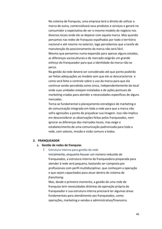 No 
sistema 
de 
franquias, 
uma 
empresa 
terá 
o 
direito 
de 
utilizar 
a 
marca 
de 
outra, 
comercializará 
seus 
produtos 
e 
serviços 
e 
gerará 
no 
consumidor 
a 
expectativa 
de 
ver 
o 
mesmo 
modelo 
de 
negócio 
nos 
diversos 
locais 
onde 
ele 
se 
deparar 
com 
aquela 
marca. 
Mas 
quando 
pensamos 
nas 
redes 
de 
franquias 
espalhadas 
por 
todo 
o 
território 
nacional 
e 
até 
mesmo 
no 
exterior, 
logo 
percebemos 
que 
a 
tarefa 
de 
manutenção 
do 
posicionamento 
da 
marca 
não 
será 
fácil. 
Mesmo 
que 
pensemos 
numa 
expansão 
para 
apenas 
alguns 
estados, 
as 
diferenças 
socioculturais 
e 
de 
mercado 
exigirão 
um 
grande 
esforço 
do 
franqueador 
para 
que 
a 
identidade 
da 
marca 
não 
se 
perca. 
Na 
gestão 
da 
rede 
deverá 
ser 
considerado 
até 
que 
ponto 
poderão 
ser 
feitas 
adequações 
ao 
modelo 
sem 
que 
ele 
se 
descaracterize 
e 
como 
será 
feito 
o 
controle 
sobre 
o 
uso 
da 
marca 
para 
que 
ela 
continue 
sendo 
percebida 
como 
única, 
independentemente 
do 
local 
onde 
suas 
unidades 
estejam 
instaladas 
e 
de 
ações 
pontuais 
de 
marketing 
criadas 
para 
atender 
a 
necessidades 
específicas 
de 
alguns 
mercados. 
Torna-­‐se 
fundamental 
o 
planejamento 
estratégico 
de 
marketing 
e 
de 
comunicação 
integrada 
em 
toda 
a 
rede 
para 
que 
a 
marca 
não 
sofra 
agressões 
a 
ponto 
de 
prejudicar 
sua 
imagem. 
Isso 
não 
implica 
em 
desconsiderar 
as 
observações 
feitas 
pelos 
franqueados, 
nem 
ignorar 
as 
diferenças 
dos 
mercados 
locais, 
mas 
exige 
o 
estabelecimento 
de 
uma 
comunicação 
padronizada 
para 
toda 
a 
rede, 
com 
valores, 
missão 
e 
visão 
comuns 
a 
todos. 
46 
2. FRANQUEADOR 
c. Gestão 
de 
redes 
de 
franquias 
7. Estrutura 
interna 
para 
gestão 
da 
rede 
Inicialmente, 
enquanto 
houver 
um 
número 
reduzido 
de 
franqueados, 
a 
estrutura 
interna 
da 
franqueadora 
preparada 
para 
atender 
à 
rede 
será 
pequena, 
bastando 
ser 
composta 
por 
profissionais 
com 
perfil 
multidisciplinar, 
que 
conheçam 
a 
operação 
e 
que 
sejam 
capacitados 
para 
atuar 
dentro 
do 
sistema 
de 
franchising. 
Mas, 
desde 
o 
primeiro 
momento, 
a 
gestão 
de 
uma 
rede 
de 
franquias 
tem 
necessidades 
distintas 
da 
operação 
própria 
do 
franqueador 
e 
sua 
estrutura 
interna 
precisará 
ter 
algumas 
áreas 
fundamentais 
para 
atendimento 
aos 
franqueados, 
como: 
operações, 
marketing 
e 
vendas 
e 
administrativo/financeira. 
 