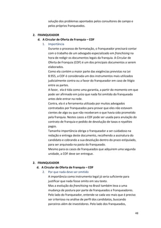 48 
solução 
dos 
problemas 
apontados 
pelos 
consultores 
de 
campo 
e 
pelos 
próprios 
franqueados. 
2. FRANQUEADOR 
d. A 
Circular 
de 
Oferta 
de 
Franquia 
– 
COF 
1. Importância 
Durante 
o 
processo 
de 
formatação, 
o 
franqueador 
precisará 
contar 
com 
o 
trabalho 
de 
um 
advogado 
especializado 
em 
franchising 
na 
hora 
de 
redigir 
os 
documentos 
legais 
da 
franquia. 
A 
Circular 
de 
Oferta 
de 
Franquia 
(COF) 
é 
um 
dos 
principais 
documentos 
a 
serem 
elaborados. 
Como 
ela 
contém 
a 
maior 
parte 
das 
exigências 
previstas 
na 
Lei 
8.955, 
a 
COF 
é 
considerada 
um 
dos 
instrumentos 
mais 
utilizados 
judicialmente 
contra 
ou 
a 
favor 
do 
franqueador 
em 
caso 
de 
litígio 
entre 
as 
partes. 
A 
favor, 
ela 
é 
tida 
como 
uma 
garantia, 
a 
partir 
do 
momento 
em 
que 
pode 
ser 
afirmado 
em 
juízo 
que 
nada 
foi 
omitido 
do 
franqueado 
antes 
dele 
entrar 
na 
rede. 
Contra, 
ela 
é 
a 
ferramenta 
utilizada 
por 
muitos 
advogados 
contratados 
por 
franqueados 
para 
provar 
que 
eles 
não 
estavam 
cientes 
de 
algo 
ou 
que 
não 
receberam 
o 
que 
havia 
sido 
prometido 
pela 
franquia. 
Nestes 
casos 
a 
COF 
pode 
ser 
usada 
para 
anulação 
do 
contrato 
de 
franquia 
e 
pedido 
de 
devolução 
de 
taxas 
e 
royalties 
pagos. 
Tamanha 
importância 
obriga 
o 
franqueador 
a 
ser 
cuidadoso 
na 
redação 
e 
entrega 
deste 
documento, 
recolhendo 
a 
assinatura 
do 
candidato 
e 
cobrando 
a 
sua 
devolução 
dentro 
do 
prazo 
estipulado, 
para 
ser 
arquivada 
na 
pasta 
do 
franqueado. 
Mesmo 
para 
os 
casos 
de 
franqueados 
que 
adquirem 
uma 
segunda 
unidade, 
a 
COF 
deve 
ser 
entregue. 
2. FRANQUEADOR 
d. A 
Circular 
de 
Oferta 
de 
Franquia 
– 
COF 
2. Por 
que 
nada 
deve 
ser 
omitido 
A 
importância 
como 
instrumento 
legal 
já 
seria 
suficiente 
para 
justificar 
que 
nada 
fosse 
omito 
em 
seu 
texto. 
Mas 
a 
evolução 
do 
franchising 
no 
Brasil 
também 
leva 
a 
uma 
mudança 
de 
postura 
por 
parte 
de 
franqueados 
e 
franqueadores. 
Pelo 
lado 
do 
franqueador, 
entende-­‐se 
cada 
vez 
mais 
que 
é 
preciso 
ser 
criterioso 
na 
análise 
de 
perfil 
dos 
candidatos, 
buscando 
parceiros 
além 
de 
investidores. 
Pelo 
lado 
dos 
franqueados, 
 