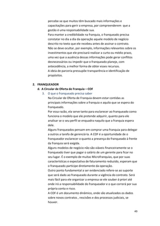 percebe-­‐se 
que 
muitos 
têm 
buscado 
mais 
informações 
e 
capacitações 
para 
gerir 
a 
empresa, 
por 
compreenderem 
que 
a 
gestão 
é 
uma 
responsabilidade 
sua. 
Para 
manter 
a 
credibilidade 
na 
franquia, 
o 
franqueado 
precisa 
constatar 
no 
dia 
a 
dia 
da 
operação 
aquele 
modelo 
de 
negócio 
descrito 
no 
texto 
que 
ele 
recebeu 
antes 
de 
assinar 
o 
contrato. 
Não 
se 
deve 
ocultar, 
por 
exemplo, 
informações 
relevantes 
sobre 
os 
investimentos 
que 
ele 
precisará 
realizar 
a 
curto 
ou 
médio 
prazo, 
uma 
vez 
que 
a 
ausência 
dessas 
informações 
pode 
gerar 
conflitos 
desnecessários 
ou 
impedir 
que 
o 
franqueado 
planeje, 
com 
antecedência, 
a 
melhor 
forma 
de 
obter 
esses 
recursos. 
A 
ideia 
de 
parceria 
pressupõe 
transparência 
e 
identificação 
de 
propósitos. 
49 
2. FRANQUEADOR 
d. 
A 
Circular 
de 
Oferta 
de 
Franquia 
– 
COF 
3. O 
que 
o 
franqueado 
precisa 
saber 
Na 
Circular 
de 
Oferta 
de 
Franquia 
devem 
estar 
contidas 
as 
principais 
informações 
sobre 
a 
franquia 
e 
aquilo 
que 
se 
espera 
do 
franqueado. 
Por 
essa 
razão, 
ela 
serve 
tanto 
para 
esclarecer 
ao 
franqueado 
como 
funciona 
o 
modelo 
que 
ele 
pretende 
adquirir, 
quanto 
para 
ele 
analisar 
se 
o 
seu 
perfil 
se 
enquadra 
naquilo 
que 
a 
franquia 
espera 
dele. 
Alguns 
franqueados 
pensam 
em 
comprar 
uma 
franquia 
para 
delegar 
a 
outros 
a 
tarefa 
de 
gerenciá-­‐la. 
A 
COF 
é 
a 
oportunidade 
de 
o 
franqueador 
esclarecer 
o 
quanto 
a 
presença 
do 
franqueado 
à 
frente 
da 
franquia 
será 
exigida. 
Alguns 
modelos 
de 
negócio 
não 
são 
viáveis 
financeiramente 
se 
o 
franqueado 
tiver 
que 
pagar 
o 
salário 
de 
um 
gerente 
para 
ficar 
no 
seu 
lugar. 
É 
o 
exemplo 
de 
muitas 
Microfranquias, 
que 
por 
suas 
características 
e 
expectativa 
de 
faturamento 
reduzido, 
esperam 
que 
o 
franqueado 
participe 
diretamente 
da 
operação. 
Outro 
ponto 
fundamental 
a 
ser 
evidenciado 
refere-­‐se 
ao 
suporte 
que 
será 
dado 
ao 
franqueado 
durante 
a 
vigência 
do 
contrato. 
Será 
mais 
fácil 
para 
ele 
organizar 
a 
empresa 
se 
ele 
souber 
à 
priori 
até 
onde 
irá 
a 
responsabilidade 
do 
franqueador 
e 
o 
que 
correrá 
por 
sua 
própria 
conta 
e 
risco. 
A 
COF 
é 
um 
documento 
dinâmico, 
onde 
são 
atualizados 
os 
dados 
sobre 
novos 
contratos 
, 
rescisões 
e 
dos 
processos 
judiciais, 
se 
houver. 
 